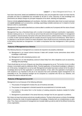 Lesson 1 Nature of Management and its Process 5
have been discovered, tested and established into theories, laws and principles But it does not mean that the
principles and laws so established are immutable for all time to come. Discovery of new knowledge and
phenomena can always change any principle irrespective of its nature, standing and application.
Science includes physical sciences such as physics, chemistry, mathematics (also known as exact sciences)
and social sciences such as economics, sociology, psychology (variable sciences) as it is based on human
behavior which is unpredictable.
Management can then well be described as a science albeit a variable one if compared with the nature of exact
physical sciences.
Management has now a theoretical base with a number of principles relating to coordination, organization,
decision-making and so on. It is true that we cannot have the same kind of experimentation in management
as is possible in natural sciences. But same is the case with economics, political science, military science and
a number of other sciences dealing with the complex structure of group-norms and behaviour. When there is
no objection to use the term science for these disciplines, there should not be any controversy about its use
to the activity described as management. It is better to emphasise here that management is still a growing
science.
Features of Management as a Science
The following features of management as a science are required to be properly understood:
(a) Management is an inexact science because it deals with complex human phenomena about which
knowledge is still limited;
(b) Management is still a developing science; and
(c) Management is an inter-disciplinary science-it draws freely from other disciplines such as economics,
sociology and psychology.
There should also be not much of dispute over describing management as an art. The function of art is to effect
change or accomplish goals by deliberate efforts. Practical application of theoretical knowledge is reflected in
art. In this sense, management is an art as well. Management principles have been evolved not for the sake of
knowledge alone but for their application in concrete situations. In fact, skill in the application of principles to
work situations is so important to the job of an executive that some authorities regard management to be
essentially an art. The practicing manager can be compared to a carpenter who has to cut, refashion, and
combine the wood to execute the order.
Features of Management as an Art
Management is an art because of the following attributes:
1. The process of management involves the use of knowhow and skills;
2. The process of management is directed towards the accomplishment of concrete results;
3. It is creative in the sense that it is the function of creating productive situations needed for further
improvements;
4. Management is personalized in the sense that every manager has his own approach to problems.
But it does not mean that science and art are mutually exclusive. The fact is that science is a body of knowledge
while art denotes the mode of practical application of knowledge. Evidently both are complementary to each
other. Thus, theory and practice of management are mutually helpful, go side by side for the efficient functioning
of any organization.
 