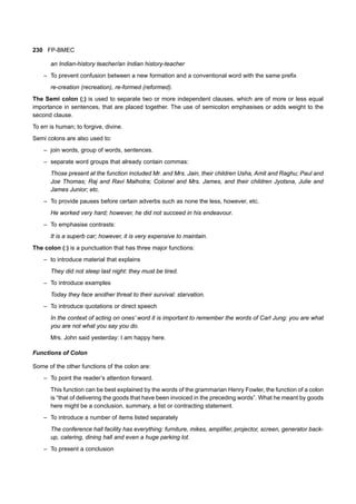 230 FP-BMEC
an Indian-history teacher/an Indian history-teacher
– To prevent confusion between a new formation and a conventional word with the same prefix
re-creation (recreation), re-formed (reformed).
The Semi colon (;) is used to separate two or more independent clauses, which are of more or less equal
importance in sentences, that are placed together. The use of semicolon emphasises or adds weight to the
second clause.
To err is human; to forgive, divine.
Semi colons are also used to:
– join words, group of words, sentences.
– separate word groups that already contain commas:
Those present at the function included Mr. and Mrs. Jain, their children Usha, Amit and Raghu; Paul and
Joe Thomas; Raj and Ravi Malhotra; Colonel and Mrs. James, and their children Jyotsna, Julie and
James Junior; etc.
– To provide pauses before certain adverbs such as none the less, however, etc.
He worked very hard; however, he did not succeed in his endeavour.
– To emphasise contrasts:
It is a superb car; however, it is very expensive to maintain.
The colon (:) is a punctuation that has three major functions:
– to introduce material that explains
They did not sleep last night: they must be tired.
– To introduce examples
Today they face another threat to their survival: starvation.
– To introduce quotations or direct speech
In the context of acting on ones’ word it is important to remember the words of Carl Jung: you are what
you are not what you say you do.
Mrs. John said yesterday: I am happy here.
Functions of Colon
Some of the other functions of the colon are:
– To point the reader’s attention forward.
This function can be best explained by the words of the grammarian Henry Fowler, the function of a colon
is “that of delivering the goods that have been invoiced in the preceding words”. What he meant by goods
here might be a conclusion, summary, a list or contracting statement.
– To introduce a number of items listed separately
The conference hall facility has everything: furniture, mikes, amplifier, projector, screen, generator back-
up, catering, dining hall and even a huge parking lot.
– To present a conclusion
 
