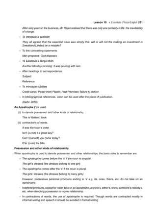 Lesson 10 Essentials of Good English 231
After sixty years in the business, Mr. Rajan realised that there was only one certainty in life: the inevitability
of change.
– To introduce a question
They all agreed that the essential issue was simply this: will or will not the making an investment in
Sweatland Limited be a mistake?
– To link contrasting statements
Man proposes: God disposes.
– To substitute a conjunction
Another Monday morning: it was pouring with rain.
– After headings in correspondence
Subject:
Reference:
– To introduce subtitles
Credit cards: Power from Plastic; Past Promises: failure to deliver.
– In bibliographical references, colon can be used after the place of publication.
(Delhi: 2010).
An Apostrophe (’) is used
(i) to denote possession and other kinds of relationship;
This is Walters’ book.
(ii) contractions of words.
It was the court’s order.
Isn’t (is not) it a great day?
Can’t (cannot) you come today?
O’er (over) the hills.
Possession and other kinds of relationship:
When apostrophe is used to denote possession and other relationships, the basic rules to remember are:
– The apostrophe comes before the ‘s’ if the noun is singular.
The girl’s dresses (the dresses belong to one girl)
– The apostrophe comes after the ‘s’ if the noun is plural.
The girls’ dresses (the dresses belong to many girls)
However, possessive personal pronouns ending in ‘s’ e.g. its, ones, theirs, etc. do not take on an
apostrophe.
– Indefinite pronouns, except for ‘each’ take on an apostrophe, anyone’s, either’s, one’s, someone’s nobody’s,
etc. when denoting possession or some relationship.
– In contractions of words, the use of apostrophe is required. Though words are contracted mostly in
informal writing and speech it should be avoided in formal writing.
 