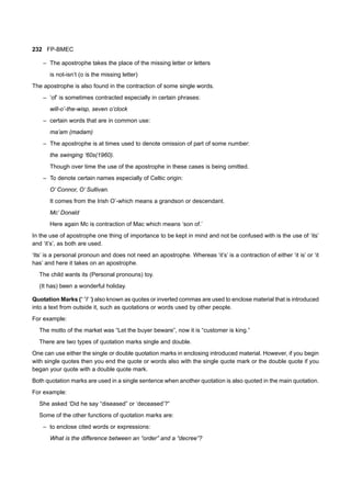 232 FP-BMEC
– The apostrophe takes the place of the missing letter or letters
is not-isn’t (o is the missing letter)
The apostrophe is also found in the contraction of some single words.
– ’of’ is sometimes contracted especially in certain phrases:
will-o’-the-wisp, seven o’clock
– certain words that are in common use:
ma’am (madam)
– The apostrophe is at times used to denote omission of part of some number:
the swinging ‘60s(1960).
Though over time the use of the apostrophe in these cases is being omitted.
– To denote certain names especially of Celtic origin:
O’ Connor, O’ Sullivan.
It comes from the Irish O’-which means a grandson or descendant.
Mc’ Donald
Here again Mc is contraction of Mac which means ‘son of.’
In the use of apostrophe one thing of importance to be kept in mind and not be confused with is the use of ‘its’
and ‘it’s’, as both are used.
‘Its’ is a personal pronoun and does not need an apostrophe. Whereas ‘it’s’ is a contraction of either ‘it is’ or ‘it
has’ and here it takes on an apostrophe.
The child wants its (Personal pronouns) toy.
(It has) been a wonderful holiday.
Quotation Marks (“ ”/’ ‘) also known as quotes or inverted commas are used to enclose material that is introduced
into a text from outside it, such as quotations or words used by other people.
For example:
The motto of the market was “Let the buyer beware”, now it is “customer is king.”
There are two types of quotation marks single and double.
One can use either the single or double quotation marks in enclosing introduced material. However, if you begin
with single quotes then you end the quote or words also with the single quote mark or the double quote if you
began your quote with a double quote mark.
Both quotation marks are used in a single sentence when another quotation is also quoted in the main quotation.
For example:
She asked ‘Did he say “diseased” or ‘deceased’?”
Some of the other functions of quotation marks are:
– to enclose cited words or expressions:
What is the difference between an “order” and a “decree”?
 