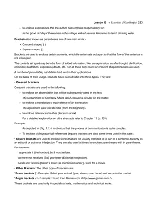 Lesson 10 Essentials of Good English 233
– to enclose expressions that the author does not take responsibility for:
In the ‘good old days’ the women in this village walked several kilometers to fetch drinking water.
Brackets also known as parentheses are of two main kinds:-
• Crescent shaped ( )
• Square shaped [ ].
Brackets are used to enclose certain contents, which the writer sets out apart so that the flow of the sentence is
not interrupted.
The contents set apart may be in the form of added information, like, an explanation, an afterthought, clarification,
comment, illustration, expressing doubt, etc. For all these only round or crescent shaped brackets are used.
A number of (unsuitable) candidates had sent in their applications.
On the basis of their usage, brackets have been divided into three types. They are:
• Crescent brackets
Crescent brackets are used in the following:
– to enclose an abbreviation that will be subsequently used in the text.
The Department of Company Affairs (DCA) issued a circular on the matter.
– to enclose a translation or equivalence of an expression
The agreement was void ab initio (from the beginning).
– to enclose references to other places in a text
For a detailed explanation on ultra vires acts refer to Chapter 11 (p. 120).
Example:
As depicted in (Fig. 1.1) it is obvious that the process of communication is quite complex.
– To enclose bibliograpahical references (square brackets are also some times used in this case).
• Square Brackets are used to enclose words that are not usually intended to be part of a sentence, but only as
an editorial or authorial interjection. They are also used at times to enclose parentheses with in parentheses.
For example:
I appreciate it (the honour), but I must refuse.
We have not received [Sic] your letter (Editorial interjection).
Sarah and Tanisha [Sarah’s sister (as mentioned earlier)], went for a movie.
• Other Brackets: The other types of brackets are:
*Brace brackets { } Example: Select your animal {goat, sheep, cow, horse} and come to the market.
*Angle brackets < > Example: I found it on Games.com <http://www.games.com./>.
These brackets are used only in specialists texts, mathematics and technical works.
 