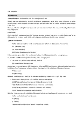 234 FP-BMEC
Abbreviations
Abbreviations are the shortened form of a word, phrase or text.
Usually one uses abbreviations of words or names in private letters, while taking notes in lectures or noting
some important points, thoughts etc. as a means of saving time and also so that the text can be understood at
a later time.
However, in formal writing it is best to use only well known abbreviations that are understood by all and are in
frequent practice.
For example:
Etc. is the widely used abbreviation for ‘etcetera’, whereas someone may be in the habit of using ‘eta’ as an
abbreviation for the same word, which only that person would understand to mean ‘etcetera’.
Types of Abbreviation
– the first letters of two/three words or names are used to form an abbreviation. For example:
M.A. (Master of Arts)
P.M. (Post Meridiem)
BBC (British Broadcasting Corporation)
In the examples given above they can be used without the full stop also as is the emerging trend.
So, both MA and PM are acceptable according to the emerging trend.
– The initials of a persons name are used, such as:
G.B.Shaw (George Bernard Shaw)
According to the emerging trend G.B. Shaw can be written as GB Shaw. However, abbreviations that are not the
first letters of two/three words, but abbreviations of a single word do not take on full stops in between:
TV (Television)
Ms (Manuscript)
However, a shortening of a word can be used with a full stop at the end Prof., Capt., Maj., Gen.
– Acronyms are words formed from the initial letters of other words.
UNICEF (United Nations International Children Emergency Fund)
FICCI (Federation of Indian Chambers of Commerce and Industry)
ASSOCHAM (Associated Chamber of Commerce and Industry)
IGNOU (Indira Gandhi National Open University)
Note that these acronyms do not take on full stops in between and are frequently pronounced as a word.
– the first and last letters of a single word.
Mr. (Mister)
Dr. (Doctor)
These too can be used with or without a full stop at the end.
 