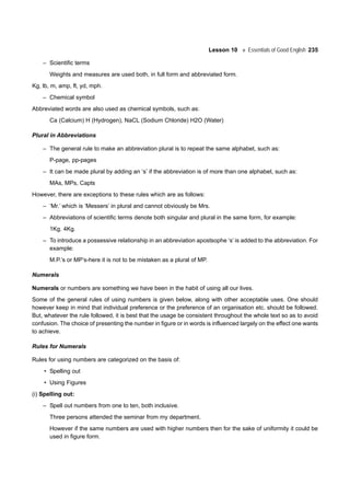 Lesson 10 Essentials of Good English 235
– Scientific terms
Weights and measures are used both, in full form and abbreviated form.
Kg, lb, m, amp, ft, yd, mph.
– Chemical symbol
Abbreviated words are also used as chemical symbols, such as:
Ca (Calcium) H (Hydrogen), NaCL (Sodium Chloride) H2O (Water)
Plural in Abbreviations
– The general rule to make an abbreviation plural is to repeat the same alphabet, such as:
P-page, pp-pages
– It can be made plural by adding an ‘s’ if the abbreviation is of more than one alphabet, such as:
MAs, MPs, Capts
However, there are exceptions to these rules which are as follows:
– ’Mr.’ which is ‘Messers’ in plural and cannot obviously be Mrs.
– Abbreviations of scientific terms denote both singular and plural in the same form, for example:
1Kg. 4Kg.
– To introduce a possessive relationship in an abbreviation apostsophe ‘s’ is added to the abbreviation. For
example:
M.P.’s or MP’s-here it is not to be mistaken as a plural of MP.
Numerals
Numerals or numbers are something we have been in the habit of using all our lives.
Some of the general rules of using numbers is given below, along with other acceptable uses. One should
however keep in mind that individual preference or the preference of an organisation etc. should be followed.
But, whatever the rule followed, it is best that the usage be consistent throughout the whole text so as to avoid
confusion. The choice of presenting the number in figure or in words is influenced largely on the effect one wants
to achieve.
Rules for Numerals
Rules for using numbers are categorized on the basis of:
• Spelling out
• Using Figures
(i) Spelling out:
– Spell out numbers from one to ten, both inclusive.
Three persons attended the seminar from my department.
However if the same numbers are used with higher numbers then for the sake of uniformity it could be
used in figure form.
 