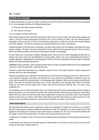 238 FP-BMEC
IDIOMS AND PHRASES
A simple word like go is a part of a child’s vocabulary, so much so that the primitive bushman has an equivalent
for it in his language. But look at the following sentences:
(i) Ever got a Mumbai number at first go?
(ii) He is always on the go.
‘Go’ is no longer a simple child’s word.
Take ‘fall’-the sparrow’s fall, and the Roman Empire’s fall, and so on. Now combine ‘go’ with another simple word
‘down’. Look at ‘the boxer going down on the first count. In the company of ‘down’, ‘go’ has changed beyond
recognition. There is more to it. Think of Churchill who will go down in history as the man who saved England
from total collapse’. This time the meaning has changed without go forming a new alliance.
A literal translation of this two-word combination ‘go down’ will not help. And this happens very often with many
words in English. ‘Go down’ has to be understood in its own right and in the particular context. This is an ‘idiom’
which the dictionary defines ‘as the form of expression peculiar to a language’.
As such idioms are not peculiar to English language alone, they are found in other languages as well. But, as
already said, they cannot be transliterated [to change (letter, words, etc.) into corresponding characters of
another alphabet or language] from one language to another. All such combinations of words used in a peculiar
fashion are called idiomatic expressions.
APhrase is a group of words, a part of sentence which does not make a complete sentence but has an independent
meaning: on the hill, about town, under the tree, etc.
A phrase is quite often equivalent to an adjective, adverb or noun. We would, however, confine ourselves to
phrases which are used idiomatically.
Idiomatic expressions are a nightmare to anyone going in for the study of a language alien to him. What is more,
in any dynamic language, new idioms are being thrown up by writers and journalists to replace the worn out
ones, and to interpret the changing times. In the language itself, therefore, idioms are the source of sparkle and
polish. Very often an idiomatic expression has no exact equivalent in the language itself. Take for example,
‘bring up’. We know by long usage what it means. And yet the dictionary meaning ‘rear’ is at best a poor
substitute for it.
The list below is by no means exhaustive. Even so it is fairly long. But do not be discouraged. A good number of
these expressions, you may already be familiar with. A glance at them will brush up your memory. There will be
others which you seem to know but whose exact usage seems to elude you. Get hold of them now. And there
may be a good many you have no idea about. Well, they are just the ones which you ought to know now. You
would come across these expressions, and need them yourself, quite often in your career.
Some Verbal Idioms
We shall begin with idioms, each consisting of a verb and a preposition. A single verb can give us a number of
idiomatic expressions by attaching different prepositions to itself. For example, turn out (to expel), turn up (to
appear at some place), turn down (to reject some request or appeal), etc. You may have become familiar with
the usage of most of the verbal idioms. To refresh your memory here are just a few:
1. Beat back (to compel to retire) The firemen were beaten back by the flames and the building was reduced to
ashes.
2. Boil down to (to amount to) His entire argument boiled down to this that he would not join the movement
unless he saw some monetary gain in it.
 
