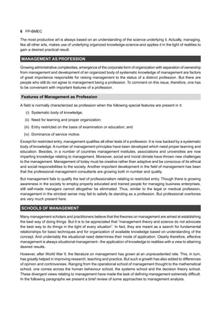 6 FP-BMEC
The most productive art is always based on an understanding of the science underlying it. Actually, managing,
like all other arts, makes use of underlying organized knowledge-science-and applies it in the light of realities to
gain a desired practical result.
MANAGEMENT AS PROFESSION
Growing administrative complexities, emergence of the corporate form of organization with separation of ownership
from management and development of an organized body of systematic knowledge of management are factors
of great importance responsible for raising management to the status of a distinct profession. But there are
people who still do not agree to management being a profession. To comment on this issue, therefore, one has
to be conversant with important features of a profession.
Features of Management as Profession
A field is normally characterized as profession when the following special features are present in it:
(i) Systematic body of knowledge;
(ii) Need for learning and proper organization;
(iii) Entry restricted on the basis of examination or education; and
(iv) Dominance of service motive.
Except for restricted entry, management qualifies all other tests of a profession. It is now backed by a systematic
body of knowledge. A number of management principles have been developed which need proper learning and
education. Besides, in a number of countries management institutes, associations and universities are now
imparting knowledge relating to management. Moreover, social and moral climate have thrown new challenges
to the management. Management of today must be creative rather than adaptive and be conscious of its ethical
and social responsibilities to the society. Another important development in the field of management has been
that the professional management consultants are growing both in number and quality.
But management fails to qualify the test of professionalism relating to restricted entry. Though there is growing
awareness in the society to employ properly educated and trained people for managing business enterprises,
still self-made managers cannot altogether be eliminated. Thus, similar to the legal or medical profession,
management in the strictest sense may fail to satisfy its standing as a profession. But professional overtones
are very much present here.
SCHOOLS OF MANAGEMENT
Many management scholars and practitioners believe that the theories on management are aimed at establishing
the best way of doing things. But it is to be appreciated that “management theory and science do not advocate
the best way to do things in the light of every situation”. In fact, they are meant as a search for fundamental
relationships for basic techniques and for organization of available knowledge based on understanding of the
concept. And undeniably the situational need determines their mode of application. Clearly therefore, effective
management is always situational management - the application of knowledge to realities with a view to attaining
desired results.
However, after World War II, the literature on management has grown at an unprecedented rate. This, in turn,
has greatly helped in improving research, teaching and practice. But such a growth has also added to differences
of opinion and controversies. Ranging from the operational school of management thought to the mathematical
school, one comes across the human behaviour school, the systems school and the decision theory school.
These divergent views relating to management have made the task of defining management extremely difficult.
In the following paragraphs we present a brief review of some approaches to management analysis.
 