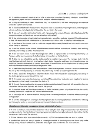 Lesson 10 Essentials of Good English 241
32. To play into someone’s hands (to act as to be of advantage to another) By raising the slogan ‘Indira Hatao’
the opposition played into Mrs. Gandhi’s hands, who won the elections easily.
33. To play second fiddle (to take a subordinate part) The vice captain of the team always plays second fiddle
unless the captain is indisposed.
34. To put the cart before the horse (reverse the proper order or procedure) Preparing the blue print of a project
without analysing market potential is like putting the cart before the horse.
35. To put one’s shoulder to the wheel (set to work vigourously) No amount of foreign aid will pull us out of the
economic morass; we have to put our own shoulders to the wheel.
36. To rise to the occasion (show the daring, imagination etc., which fits a particular occasion) A flood threatened
to burst the reservoir but the villagers rose to the occasion and did not relax till they had made all secure.
37. To set store on (to consider to be of a particular degree of importance) India did set much store on the Indo
Soviet Treaty of friendship.
38. To set the Thames on fire (arouse considerable excitement/achieve a remarkable success) He is a steady
worker but never likely to set the Thames on fire.
39. To set one’s own house in order (to arrange one’s affairs to a proper order by removing disharmony) Let
Pakistan set her own house in order before talking of the welfare of the Kashmiris.
40. To take into one’s head that (get the foolish idea/for a mistaken impression) The manager took it into his
head that by shutting off electricity for a few hours daily during the day he could save on refrigeration costs, but
forgot that the discomfort caused to the staff would result in lesser human productivity and end up costing more
than the amount that would be saved on refrigeration costs.
41. To take the bull by the horns (deal decisively with a difficult or unpleasant situation) The doctor had to take
the bull by the horns by deciding to amputate the patient’s leg in order to save the patient’s life.
42. To take a leap in the dark (take an action/step that is risked in the hope that it is correct) You took a leap in
the dark in going into partnership with that man.
43. To throw cold water upon (to discourage something) The doctor threw cold water upon my plans for a world
tour by declaring that I could never stand the strain of it.
44. To throw in the sponge/towel (to give up a contest/acknowledge defeat) Faced with stiff competition from big
companies, many a small company will throw in the sponge.
45. To turn over a new leaf (to change one’s way of life for the better) After a long career of crime, the convict
suddenly turned over a new leaf and became a model citizen.
46. To turn tail (to flee as a result of defeat, timidity or fear) The enemy turned tail in the face of heavy onslaught
on its position.
47. To turn the tables (gain an advantage after having been at a disadvantage) Pakistan started with a blitzkrieg
but the superior tactics of our armed forces soon turned the tables on them.
Miscellaneous Idiomatic expressions formed with the help of verbs
1. To cook or doctor an account/a book (to tamper with or falsify the facts of figures/ accounts) From the balance
sheet presented to the shareholders, the company seemed to be flourishing but afterwards it turned out that the
management had cooked the accounts.
2. To bear the brunt of (to bear the main force or shock of) The infantry has to bear the brunt of a battle.
3. To beard the lion in his den (to oppose or challenge someone in his stronghold) The Indian Army broke
through strong Pakistan fortifications, and in the Shakargarh area bearded the lion in his own den.
 