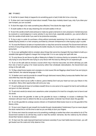 242 FP-BMEC
4. To bid fair to (seem likely to happen/to do something good or bad) It bids fair to be a nice day.
5. To blow one’s own trumpet (to boast about oneself) These days modesty doesn’t pay, only if you blow your
own trumpet, you can succeed.
6. To blunt the edge of (to make something less effective) Time blunts the edge of grief.
7. To build castles in the air (day dreaming) Do not build castles in the air.
8. To burn the candle at both ends (exhaust or make too great a demand on one’s physical or mental resources
by overwork or overindulgence in some activity) In any kind of job, especially academic, you cannot afford to
burn the candle at both ends if you want to be productive everyday.
9. To buy a pig in a poke (to purchase a thing without previously examining it for its worth or other relevant
details) Buying shares in a new company promoted by unknown entrepreneurs is like buying a pig in a poke.
10. To cross the Rubicon (to take an important action or step that cannot be reversed) The Government will have
to think of many things before nationalising the textile industry, for once they cross the Rubicon, there will be no
going back.
11. To cry over spilt/spilled milk (to complain about things that cannot be changed) We have failed to build up a
sizeable total against England’s meagre first innings total. It is no use crying over spilt milk now.
12. To curry favour (to win favour by gifts or flattery/try to flatter) It is obvious that by our presents of fruit we are
only trying to curry favour/He was trying to curry favour with the boss by offering him an expensive gift.
13. To err on the safe side (to choose a course which may in fact be inaccurate, but which will keep you safe
from risk or harm) In going in for mixed economy rather than wholesale nationalisation, the Government was
erring on the safe side.
14. To flog a dead horse (waste one’s energies on a lost cause) We are flogging a dead horse if we are trying to
make Sanskrit, the national language of India.
15. To feather one’s nest (to provide for oneself through dishonest means) Many bureaucrats feather their own
nest while they have the opportunity.
16. To eat one’s heart out (to suffer in silence, grieve bitterly) Don’t eat your heart out over your failure in this
competition. Many other opportunities will come your way.
17. To eat humble pie (to have to humiliate oneself) Since no one came to his support he had to eat humble pie
and give in to their demands.
18. To eat one’s words (to retract one’s assertions under compulsion) It is hard for a haughty man to have to eat
his words.
19. To throw down the gauntlet, to take up the gauntlet (to issue a challenge, to accept a challenge) The
champion will soon have to defend his title as a young Brazilian contender has thrown down the gauntlet.
20. To run the gauntlet (to undergo severe criticism or ill treatment) Most books have to run the gauntlet of the
literary critics.
21. To burn one’s fingers (to get oneself into trouble through miscalculation/ foolishness) If you’ve never played
the stock market this is not the time to start as you are likely to burn your fingers.
22. To force one’s hand (to compel one to do something unwillingly or earlier than when one wished to do it) The
Government wanted to do all that they could to meet the workers’ demands. But the violence by the strikers
forced their hands to declare a lockout.
23. To haul over the coals (reproach/reprimand someone severely) If your bad habits become known, you will
get hauled over the coals and richly deserve it too.
 