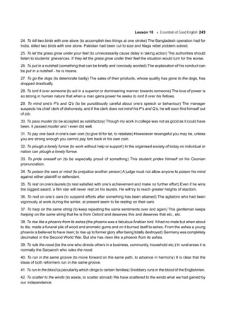 Lesson 10 Essentials of Good English 243
24. To kill two birds with one stone (to accomplish two things at one stroke) The Bangladesh operation had for
India, killed two birds with one stone. Pakistan had been cut to size and Naga rebel problem solved.
25. To let the grass grow under your feet (to unnecessarily cause delay in taking action) The authorities should
listen to students’ grievances. If they let the grass grow under their feet the situation would turn for the worse.
26. To put in a nutshell (something that can be briefly and concisely worded) The explanation of his conduct can
be put in a nutshell - he is insane.
27. To go the dogs (to deteriorate badly) The sales of their products, whose quality has gone to the dogs, has
dropped drastically.
28. To lord it over someone (to act in a superior or domineering manner towards someone) The love of power is
so strong in human nature that when a man gains power he seeks to lord it over his fellows.
29. To mind one’s P’s and Q’s (to be punctiliously careful about one’s speech or behaviour) The manager
suspects his chief clerk of dishonesty, and if the clerk does not mind his P’s and Q’s, he will soon find himself out
of job.
30. To pass muster (to be accepted as satisfactory) Though my work in college was not as good as it could have
been, it passed muster and I even did well.
31. To pay one back in one’s own coin (to give tit for tat, to retaliate) Howsoever revengeful you may be, unless
you are strong enough you cannot pay him back in his own coin.
32. To plough a lonely furrow (to work without help or support) In the organised society of today no individual or
nation can plough a lonely furrow.
33. To pride oneself on (to be especially proud of something) This student prides himself on his Oxonian
pronunciation.
34. To poison the ears or mind (to prejudice another person) A judge must not allow anyone to poison his mind
against either plaintiff or defendant.
35. To rest on one’s laurels (to rest satisfied with one’s achievement and make no further effort) Even if he wins
the biggest award, a film star will never rest on his laurels. He will try to reach greater heights of stardom.
36. To rest on one’s oars (to suspend efforts after something has been attained) The agitators who had been
vigorously at work during the winter, at present seem to be resting on their oars.
37. To harp on the same string (to keep repeating the same sentiments over and again) This gentleman keeps
harping on the same string that he is from Oxford and deserves this and deserves that etc., etc.
38. To rise like a phoenix from its ashes (the phoenix was a fabulous Arabian bird. It had no mate but when about
to die, made a funeral pile of wood and aromatic gums and on it burned itself to ashes. From the ashes a young
phoenix is believed to have risen; to rise up to former glory after being totally destroyed) Germany was completely
decimated in the Second World War. But she has risen like a phoenix from its ashes.
39. To rule the roost (be the one who directs others in a business, community, household etc.) In rural areas it is
normally the Sarpanch who rules the roost.
40. To run in the same groove (to move forward on the same path, to advance in harmony) It is clear that the
ideas of both reformers run in the same groove.
41. To run in the blood (a peculiarity which clings to certain families) Snobbery runs in the blood of the Englishmen.
42. To scatter to the winds (to waste, to scatter abroad) We have scattered to the winds what we had gained by
our independence.
 