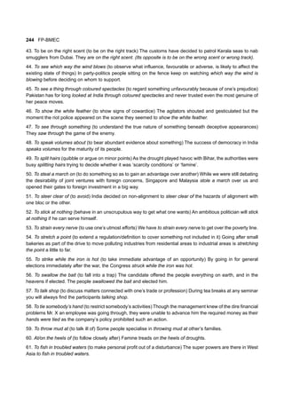 244 FP-BMEC
43. To be on the right scent (to be on the right track) The customs have decided to patrol Kerala seas to nab
smugglers from Dubai. They are on the right scent. (Its opposite is to be on the wrong scent or wrong track).
44. To see which way the wind blows (to observe what influence, favourable or adverse, is likely to affect the
existing state of things) In party-politics people sitting on the fence keep on watching which way the wind is
blowing before deciding on whom to support.
45. To see a thing through coloured spectacles (to regard something unfavourably because of one’s prejudice)
Pakistan has for long looked at India through coloured spectacles and never trusted even the most genuine of
her peace moves.
46. To show the white feather (to show signs of cowardice) The agitators shouted and gesticulated but the
moment the riot police appeared on the scene they seemed to show the white feather.
47. To see through something (to understand the true nature of something beneath deceptive appearances)
They saw through the game of the enemy.
48. To speak volumes about (to bear abundant evidence about something) The success of democracy in India
speaks volumes for the maturity of its people.
49. To split hairs (quibble or argue on minor points) As the drought played havoc with Bihar, the authorities were
busy splitting hairs trying to decide whether it was ‘scarcity conditions’ or ‘famine’.
50. To steal a march on (to do something so as to gain an advantage over another) While we were still debating
the desirability of joint ventures with foreign concerns, Singapore and Malaysia stole a march over us and
opened their gates to foreign investment in a big way.
51. To steer clear of (to avoid) India decided on non-alignment to steer clear of the hazards of alignment with
one bloc or the other.
52. To stick at nothing (behave in an unscrupulous way to get what one wants) An ambitious politician will stick
at nothing if he can serve himself.
53. To strain every nerve (to use one’s utmost efforts) We have to strain every nerve to get over the poverty line.
54. To stretch a point (to extend a regulation/definition to cover something not included in it) Going after small
bakeries as part of the drive to move polluting industries from residential areas to industrial areas is stretching
the point a little to far.
55. To strike while the iron is hot (to take immediate advantage of an opportunity) By going in for general
elections immediately after the war, the Congress struck while the iron was hot.
56. To swallow the bait (to fall into a trap) The candidate offered the people everything on earth, and in the
heavens if elected. The people swallowed the bait and elected him.
57. To talk shop (to discuss matters connected with one’s trade or profession) During tea breaks at any seminar
you will always find the participants talking shop.
58. To tie somebody’s hand (to restrict somebody’s activities) Though the management knew of the dire financial
problems Mr. X an employee was going through, they were unable to advance him the required money as their
hands were tied as the company’s policy prohibited such an action.
59. To throw mud at (to talk ill of) Some people specialise in throwing mud at other’s families.
60. At/on the heels of (to follow closely after) Famine treads on the heels of droughts.
61. To fish in troubled waters (to make personal profit out of a disturbance) The super powers are there in West
Asia to fish in troubled waters.
 