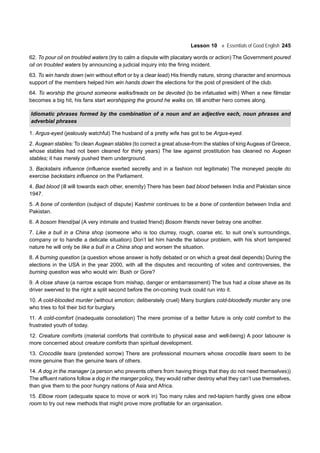 Lesson 10 Essentials of Good English 245
62. To pour oil on troubled waters (try to calm a dispute with placatary words or action) The Government poured
oil on troubled waters by announcing a judicial inquiry into the firing incident.
63. To win hands down (win without effort or by a clear lead) His friendly nature, strong character and enormous
support of the members helped him win hands down the elections for the post of president of the club.
64. To worship the ground someone walks/treads on be devoted (to be infatuated with) When a new filmstar
becomes a big hit, his fans start worshipping the ground he walks on, till another hero comes along.
Idiomatic phrases formed by the combination of a noun and an adjective each, noun phrases and
adverbial phrases
1. Argus-eyed (jealously watchful) The husband of a pretty wife has got to be Argus-eyed.
2. Augean stables: To clean Augean stables (to correct a great abuse-from the stables of king Augeas of Greece,
whose stables had not been cleaned for thirty years) The law against prostitution has cleaned no Augean
stables; it has merely pushed them underground.
3. Backstairs influence (influence exerted secretly and in a fashion not legitimate) The moneyed people do
exercise backstairs influence on the Parliament.
4. Bad blood (ill will towards each other, enemity) There has been bad blood between India and Pakistan since
1947.
5. A bone of contention (subject of dispute) Kashmir continues to be a bone of contention between India and
Pakistan.
6. A bosom friend/pal (A very intimate and trusted friend) Bosom friends never betray one another.
7. Like a bull in a China shop (someone who is too clumsy, rough, coarse etc. to suit one’s surroundings,
company or to handle a delicate situation) Don’t let him handle the labour problem, with his short tempered
nature he will only be like a bull in a China shop and worsen the situation.
8. A burning question (a question whose answer is hotly debated or on which a great deal depends) During the
elections in the USA in the year 2000, with all the disputes and recounting of votes and controversies, the
burning question was who would win: Bush or Gore?
9. A close shave (a narrow escape from mishap, danger or embarrassment) The bus had a close shave as its
driver swerved to the right a split second before the on-coming truck could run into it.
10. A cold-blooded murder (without emotion; deliberately cruel) Many burglars cold-bloodedly murder any one
who tries to foil their bid for burglary.
11. A cold-comfort (inadequate consolation) The mere promise of a better future is only cold comfort to the
frustrated youth of today.
12. Creature comforts (material comforts that contribute to physical ease and well-being) A poor labourer is
more concerned about creature comforts than spiritual development.
13. Crocodile tears (pretended sorrow) There are professional mourners whose crocodile tears seem to be
more genuine than the genuine tears of others.
14. A dog in the manager (a person who prevents others from having things that they do not need themselves))
The affluent nations follow a dog in the manger policy, they would rather destroy what they can’t use themselves,
than give them to the poor hungry nations of Asia and Africa.
15. Elbow room (adequate space to move or work in) Too many rules and red-tapism hardly gives one elbow
room to try out new methods that might prove more profitable for an organisation.
 