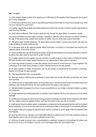 246 FP-BMEC
16. A fair-weather friend (a friend who deserts you in difficulties) A fair-weather friend disappears the moment
your money disappears.
17. French leave (absence from work or duty without permission) Don’t take too many French leaves now, it will
mar your chances for a promotion.
18. A golden opportunity (a highly favourable opportunity) Attend the function, it will be a golden opportunity to
meet the Prime Minister.
19. Good offices (influence) One can get a good job only through the good offices of someone in power.
20. A good samaritan (one who helps a stranger in distress or difficulty, without any gain or profit for himself) In
this age of fast-paced living, people have become so selfish, that one rarely sees a good samaritian.
21. The green-eyed monster (jealousy) The green-eyed monster strikes a woman the moment she sees her
husband talking to another pretty woman.
22. A herculean task (a job requiring greater effort) Eradication of poverty is a herculean task requiring the
collective efforts of the entire country.
23. Lynch law (Mob law, law administered by private individuals and followed by summary execution) In African
countries they often resort to lynch law to punish criminals.
24. A maiden speech (the first speech of a new member in a public body as in Town Hall or in Parliament) Every
MP looks forward to his maiden speech because it is an opportunity to make a good impression.
25. A nine day wonder (a person or event that attracts a lot of notice for a short time but is soon forgotten) The
controversy of the match-fixing charges in cricket matches was but a nine day wonder.
26. An open question (a matter of discussion and not yet decided or answered) As far as India is concerned,
Kashmir is no longer an open question.
28. The rising generation (the young people).
29. Scot free (without suffering any punishment or injury) Because he had influential connections, the culprit
went scot free.
30. A sheet anchor (a dependable person, or thing relied upon in the last resort) In times of immense strain and
problems, one’s family and friends are one’s sheet anchor who keep us from giving in.
31. Tall talk (boastful language) If we have no real accomplishments, we indulge in tall talk to delude ourselves
and others too.
32. A white elephant (something expensive to maintain) I had to dispose off the car as it turned out to be a white
elephant.
33. A white lie (a harmless lie told to avoid hurting someone’s feelings) His white lie that everything was alright
with him, helped soothe his agitated mother, who had heard that he had met with an accident.
34. A wild goose chase (a useless search, investigation or enterprise) As he was pestering them with his constant
flow of questions, to be rid of him they sent him on a wild goose chase of searching for a non-existent address.
35. An apple of discord (a subject of dispute/rivalry) Kashmir continues to be the apple of discord between India
and Pakistan.
36. Cock and bull story (a ridiculous and implausible (difficult to believe) story) That India wanted to break up
West Pakistan was a cock and bull story published by the U.S.A.
37. A fish out of water (a person who is uncomfortable in unfamiliar company or surroundings) An Indian may
earn tons of money in the Western countries, but he will always feel a fish out of water there.
 