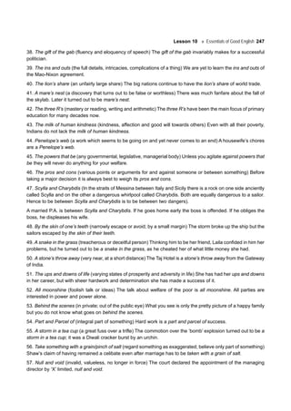 Lesson 10 Essentials of Good English 247
38. The gift of the gab (fluency and eloquency of speech) The gift of the gab invariably makes for a successful
politician.
39. The ins and outs (the full details, intricacies, complications of a thing) We are yet to learn the ins and outs of
the Mao-Nixon agreement.
40. The lion’s share (an unfairly large share) The big nations continue to have the lion’s share of world trade.
41. A mare’s nest (a discovery that turns out to be false or worthless) There was much fanfare about the fall of
the skylab. Later it turned out to be mare’s nest.
42. The three R’s (mastery or reading, writing and arithmetic) The three R’s have been the main focus of primary
education for many decades now.
43. The milk of human kindness (kindness, affection and good will towards others) Even with all their poverty,
Indians do not lack the milk of human kindness.
44. Penelope’s web (a work which seems to be going on and yet never comes to an end) A housewife’s chores
are a Penelope’s web.
45. The powers that be (any governmental, legislative, managerial body) Unless you agitate against powers that
be they will never do anything for your welfare.
46. The pros and cons (various points or arguments for and against someone or between something) Before
taking a major decision it is always best to weigh its pros and cons.
47. Scylla and Charybdis (In the straits of Messina between Italy and Sicily there is a rock on one side anciently
called Scylla and on the other a dangerous whirlpool called Charybdis. Both are equally dangerous to a sailor.
Hence to be between Scylla and Charybdis is to be between two dangers).
A married P.A. is between Scylla and Charybdis. If he goes home early the boss is offended. If he obliges the
boss, he displeases his wife.
48. By the skin of one’s teeth (narrowly escape or avoid; by a small margin) The storm broke up the ship but the
sailors escaped by the skin of their teeth.
49. A snake in the grass (treacherous or deceitful person) Thinking him to be her friend, Laila confided in him her
problems, but he turned out to be a snake in the grass, as he cheated her of what little money she had.
50. A stone’s throw away (very near, at a short distance) The Taj Hotel is a stone’s throw away from the Gateway
of India.
51. The ups and downs of life (varying states of prosperity and adversity in life) She has had her ups and downs
in her career, but with sheer hardwork and determination she has made a success of it.
52. All moonshine (foolish talk or ideas) The talk about welfare of the poor is all moonshine. All parties are
interested in power and power alone.
53. Behind the scenes (in private; out of the public eye) What you see is only the pretty picture of a happy family
but you do not know what goes on behind the scenes.
54. Part and Parcel of (integral part of something) Hard work is a part and parcel of success.
55. A storm in a tea cup (a great fuss over a trifle) The commotion over the ‘bomb’ explosion turned out to be a
storm in a tea cup; it was a Diwali cracker burst by an urchin.
56. Take something with a grain/pinch of salt (regard something as exaggerated; believe only part of something)
Shaw’s claim of having remained a celibate even after marriage has to be taken with a grain of salt.
57. Null and void (invalid, valueless, no longer in force) The court declared the appointment of the managing
director by ‘X’ limited, null and void.
 