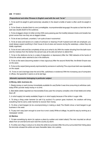 248 FP-BMEC
Prepositional and other Phrases in English used with the verb “to be”
1. To be worth its weight in gold (extremely valuable) In the desert a bottle of water is often worth its weight in
gold.
2. To be Greek or double Dutch to one (unintelligible, incomprehensible language) He spoke so fast that all he
said was double Dutch to the audience.
3. To be at daggers drawn (in bitter enmity) With every passing year the hostility between Arabs and Israelis has
grown worse that now they are at daggers drawn.
4. To be at sea (confused, uncertain) ‘I am quite at sea in economics’.
5. To be at sixes and sevens (in a state of confusion or disarray) If both husband and wife are employed, you
could always expect everthing in their house to be at sixes and sevens during the weekdays, unless they are
totally organised.
6. To be at one’s wits end (be completely at loss as to what to do) With the master shouting from the bath-room
and the mistress from the kitchen the servant was at his wits end whom to attend first.
7. To be in the doldrums (to be in a state of stagnation or depression) After the 1962 debacle at the hands of
China the whole nation seemed to be in the doldrums.
8. To be on the wane (becoming weaker or less vigourous) After the second World War, the British Empire was
on the wane.
9. To be on the carpet (being severly reprimanded by someone in authority) The unpunctual clerk was repeatedly
on the carpet.
10. To be on one’s last legs (near the end of life, usefulness or existence) With the increasing use of computers
in offices, the typewriter it seems is at its last legs.
Idiomatic expression belonging to particular subject
(i) Money, debt, business etc.
1. Ready money or cash (money immediately available for use) Earlier it was time consuming to withdraw cash,
today ATM’s provide ready money in no time.
2. Bad debts (debts regarded as irrecoverable) Every year the company compiles a list of bad debts and writes
them off.
3. In short supply (not easily available) Sugar is in short supply because of the strike in sugar mills.
4. To bring a thing under hammer (to sell it by auction) If a person goes insolvent, his creditors will bring
everything that he owns under hammer to recover their money.
5. To drive a hard bargain (to be uncompromising in making a deal) The Sheikh drove a hard bargain to get
business in the west.
6. To pay one’s way (earn enough to cover its or one’s costs) While at college, he paid his way by working as a
newspaper vendor.
(ii) Warfare
7. To take something by storm (to capture a place by sudden and violent attack) The men mounted an all-out
attack from air and land and soon took the country by storm.
8. To strike one’s flag or colours or to show the white (to surrender) After the army surrounded their hiding place
the terrorists showed the white and were thereafter taken into custody.
 