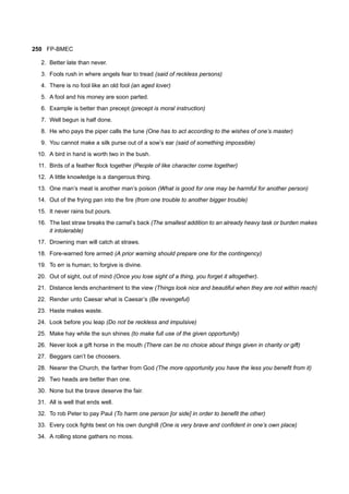 250 FP-BMEC
2. Better late than never.
3. Fools rush in where angels fear to tread (said of reckless persons)
4. There is no fool like an old fool (an aged lover)
5. A fool and his money are soon parted.
6. Example is better than precept (precept is moral instruction)
7. Well begun is half done.
8. He who pays the piper calls the tune (One has to act according to the wishes of one’s master)
9. You cannot make a silk purse out of a sow’s ear (said of something impossible)
10. A bird in hand is worth two in the bush.
11. Birds of a feather flock together (People of like character come together)
12. A little knowledge is a dangerous thing.
13. One man’s meat is another man’s poison (What is good for one may be harmful for another person)
14. Out of the frying pan into the fire (from one trouble to another bigger trouble)
15. It never rains but pours.
16. The last straw breaks the camel’s back (The smallest addition to an already heavy task or burden makes
it intolerable)
17. Drowning man will catch at straws.
18. Fore-warned fore armed (A prior warning should prepare one for the contingency)
19. To err is human; to forgive is divine.
20. Out of sight, out of mind (Once you lose sight of a thing, you forget it altogether).
21. Distance lends enchantment to the view (Things look nice and beautiful when they are not within reach)
22. Render unto Caesar what is Caesar’s (Be revengeful)
23. Haste makes waste.
24. Look before you leap (Do not be reckless and impulsive)
25. Make hay while the sun shines (to make full use of the given opportunity)
26. Never look a gift horse in the mouth (There can be no choice about things given in charity or gift)
27. Beggars can’t be choosers.
28. Nearer the Church, the farther from God (The more opportunity you have the less you benefit from it)
29. Two heads are better than one.
30. None but the brave deserve the fair.
31. All is well that ends well.
32. To rob Peter to pay Paul (To harm one person [or side] in order to benefit the other)
33. Every cock fights best on his own dunghill (One is very brave and confident in one’s own place)
34. A rolling stone gathers no moss.
 