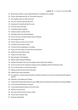 Lesson 10 Essentials of Good English 251
35. Rome was not built in a day (Things take time to complete and to mature)
36. A burnt child dreads the fire. Or, Once bitten twice shy.
37. One swallow does not make a summer.
38. You can’t have the cake and eat it too.
39. Everyman for himself and God for us all.
40. To hit the nail on the head.
41. Familiarity breeds contempt.
42. United we stand, divided we fall.
43. God helps those who help themselves.
44. Do not count your chickens before they are hatched.
45. Every dog has his day.
46. As you make your bed so you must lie.
47. A closed mouth catches no flies.
48. The proof of the pudding lies in its eating.
49. Virtue is its own reward, and vice its own punishment.
50. While there is life, there is hope.
51. Hunger is the best sauce.
52. Man proposes, God disposes.
53. Misery makes strange bed fellows.
54. Apparel oft proclaims the man (You judge a man’s worth by his clothes)
55. A man is known by the company he keeps (A man is judged by the sort of friends he has)
56. To run with the hare, to hunt with the hound.
57. Beauty provokes thieves sooner than gold.
58. Sweet are the uses of adversity.
59. It is easier for a camel to pass through the needle’s eye than for a rich man to pass through the gates of
Heaven.
60. Discretion is the better part of valour.
61. Uneasy lies the head that wears the crown (With power and authority come worries and responsibilities)
62. It is an ill wind that blows no one good.
63. A rose would smell as sweet by any other name.
64. Brevity is the soul of wit.
65. One may smile and smile, and be a villain.
66. As you sow, so will you reap.
67. Physician heal thyself.
 