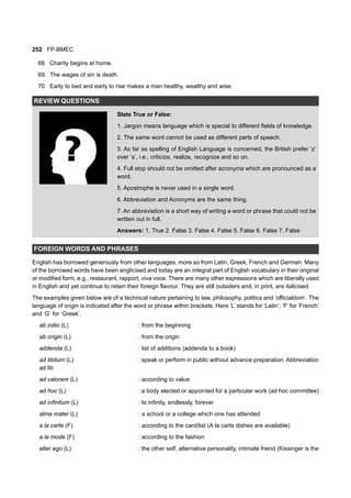 252 FP-BMEC
68. Charity begins at home.
69. The wages of sin is death.
70. Early to bed and early to rise makes a man healthy, wealthy and wise.
REVIEW QUESTIONS
State True or False:
1. Jargon means language which is special to different fields of knowledge.
2. The same word cannot be used as different parts of speech.
3. As far as spelling of English Language is concerned, the British prefer ‘z’
over ‘s’, i.e., criticize, realize, recognize and so on.
4. Full stop should not be omitted after acronyms which are pronounced as a
word.
5. Apostrophe is never used in a single word.
6. Abbreviation and Acronyms are the same thing.
7. An abbreviation is a short way of writing a word or phrase that could not be
written out in full.
Answers: 1. True 2. False 3. False 4. False 5. False 6. False 7. False
FOREIGN WORDS AND PHRASES
English has borrowed generously from other languages, more so from Latin, Greek, French and German. Many
of the borrowed words have been anglicised and today are an integral part of English vocabulary in their original
or modified form, e.g., restaurant, rapport, viva voce. There are many other expressions which are liberally used
in English and yet continue to retain their foreign flavour. They are still outsiders and, in print, are italicised.
The examples given below are of a technical nature pertaining to law, philosophy, politics and ‘officialdom’. The
language of origin is indicated after the word or phrase within brackets. Here ‘L’ stands for ‘Latin’; ‘F’ for ‘French’
and ‘G’ for ‘Greek’.
ab initio (L) : from the beginning
ab origin (L) : from the origin
addenda (L) : list of additions (addenda to a book)
ad libitum (L) : speak or perform in public without advance preparation. Abbreviation
ad lib
ad valorem (L) : according to value
ad hoc (L) : a body elected or appointed for a particular work (ad hoc committee)
ad infinitum (L) : to infinity, endlessly, forever
alma mater (L) : a school or a college which one has attended
a la carte (F) : according to the card/list (A la carte dishes are available)
a la mode (F) : according to the fashion
alter ego (L) : the other self, alternative personality, intimate friend (Kissinger is the
 
