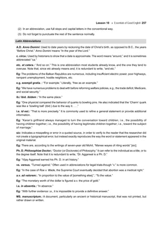 Lesson 10 Essentials of Good English 257
(2) In an abbreviation, use full stops and capital letters in the conventional way.
(3) Do not forget to punctuate the rest of the sentence normally.
Latin Abbreviations
A.D. Anno Domini: Used to date years by reckoning the date of Christ’s birth, as opposed to B.C., the years
“Before Christ.” Anno Domini means “In the year of the Lord.”
c. circa.: Used by historians to show that a date is approximate. The word means “around,” and it is sometimes
abbreviated “ca.”
etc. et cetera.: “And so on.” This is one abbreviation most students already know, and the one they tend to
overuse. Note that, since etc already means and, it is redundant to write, “and etc.”
Eg: The problems of the Balkan Republics are numerous, including insufficient electric power, poor highways,
rampant unemployment, hostile neighbors, etc.
e.g. exempli gratia. : “For example.” Literally, “free as an example.”
Eg: “We have numerous problems to deal with before reforming welfare policies, e.g., the trade deficit, Medicare,
and social security.”
ib./ ibid. ibidem : “In the same place.”
Eg: “One physicist compared the behavior of quarks to bowling pins. He also indicated that the ‘Charm’ quark
was like a ‘bowling ball’ (ibid.) due to the way it. . . .”
i.e. id est.: “That is more precisely.” It is commonly used to refine a general statement or provide additional
information.
Eg: “Karan’s girlfriend always managed to turn the conversation toward children, i.e., the possibility of
having children together; i.e., the possibility of having legitimate children together; i.e., toward the subject
of marriage.”
sic: Indicates a misspelling or error in a quoted source, in order to verify to the reader that the researcher did
not create a typographical error, but instead exactly reproduces the way the word or statement appeared in the
original material.
Eg: There are, according to the writings of seven-year old Mohit, “Manee wayes of riting words” [sic].
Ph. D. Philosophiae Doctor.: “Doctor (or Doctorate) of Philosophy.” It can refer to the individual as a title, or to
the degree itself. Note that it is redundant to write, “Dr. Aggarwal is a Ph. D.”
Eg: “Vijay Aggarwal earned his Ph. D. in art history.”
vs. versus. “Turned against.” Often used in abbreviations for legal trials-though “v.” is more common.
Eg: “In the case of Roe v. Wade, the Supreme Court eventually decided that abortion was a medical right.”
a.v. ad valorem:. “In proportion to the value of [something else].”, “To the value.”
Eg: “The monetary worth of the dollar is figured a.v. the price of gold.”
i.a. in absentia.: “In absence.”
Eg: “With further evidence i.a., it is impossible to provide a definitive answer.”
MS. manuscriptum.: A document, particularly an ancient or historical manuscript, that was not printed, but
rather drawn or written.
 
