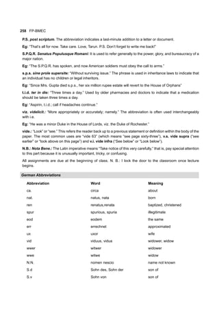 258 FP-BMEC
P.S. post scriptum. The abbreviation indicates a last-minute addition to a letter or document.
Eg: “That’s all for now. Take care. Love, Tarun. P.S. Don’t forget to write me back!”
S.P.Q.R. Senatus Populusque Romani: It is used to refer generally to the power, glory, and bureaucracy of a
major nation.
Eg: “The S.P.Q.R. has spoken, and now American soldiers must obey the call to arms.”
s.p.s. sine prole supersite: “Without surviving issue.” The phrase is used in inheritance laws to indicate that
an individual has no children or legal inheritors.
Eg: “Since Mrs. Gupta died s.p.s., her six million rupee estate will revert to the House of Orphans”
t.i.d. ter in die: “Three times a day.” Used by older pharmacies and doctors to indicate that a medication
should be taken three times a day.
Eg: “Aspirin, t.i.d.; call if headaches continue.”
viz. videlicit.: “More appropriately or accurately; namely.” The abbreviation is often used interchangeably
with i.e.
Eg: “He was a minor Duke in the House of Lords, viz. the Duke of Rochester.”
vide.: “Look” or “see.” This refers the reader back up to a previous statement or definition within the body of the
paper. The most common uses are “vide 63” (which means “see page sixty-three”), v.s. vide supra (“see
earlier” or “look above on this page”) and v.i. vide infra (“See below” or “Look below”).
N.B.: Nota Bene.: The Latin imperative means “Take notice of this very carefully,” that is, pay special attention
to this part because it is unusually important, tricky, or confusing.
All assignments are due at the beginning of class. N. B.: I lock the door to the classroom once lecture
begins.
German Abbreviations
Abbreviation Word Meaning
ca. circa about
nat. natus, nata born
ren renatus,renata baptized, christened
spur spurious, spuria illegitimate
eod eodem the same
err errechnet approximated
ux uxor wife
vid viduus, vidua widower, widow
wwer witwer widower
wwe witwe widow
N.N. nomen nescio name not known
S.d Sohn des, Sohn der son of
S.v Sohn von son of
 