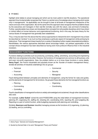 8 FP-BMEC
highlight what relates to actual managing and which can be most useful in real life situations. The operational
approach thus fundamentally recognises that “there is a central core of knowledge about managing which exists
only in managements”. Its applicability can be brought to bear at all levels of management irrespective of the
nature and size of the organization. But at the same time this approach does recognize that the problems faced
by the executives and managers in their real life normally vary with the nature, size and level of enterprise.
Further, operationalists have drawn and developed their concepts from all possible disciplines which have direct
or indirect effect on human behaviour and organizational functioning. And in this way, the basic theory for the
various facets of management has generally been established.
Thus, it may be seen from the above that the various approaches to interpret the term management may at best
be described as “window” in as much as they emphasize a particular aspect of management while portraying its
total picture. That management draws heavily from a variety of disciplines further creates interpretational problems.
Nevertheless, the various approaches described above encourage holistic, not partisan appreciation of the
concept whose emergence has been described as having even more profound influence than in the industrial
revolution.
MANAGEMENT FUNCTIONS
Functions relating to activities such as producing, purchasing, selling, advertising, accounting and engineering
differ from one enterprise to the other. However, the functions of management are common to all business units
and even non-profit organizations. Now, the problem before us is to know these functions in some details.
Henry Fayol1
, the French industrialist and popularly known as the ‘founder of modern management theory’,
divided all activities of industrial undertakings into six groups:
– Technical – Commercial
– Financial – Security
– Accounting – Managerial
Fayol distinguished between principles and elements of management, using the former for rules and guides,
and the elements of management for its functions. He grouped these elements into five managerial functions as:
– Planning – Organising
– Commanding – Coordinating
– Controlling
Fayol’s classification of managerial functions is widely acknowledged and acclaimed, though other classifications
also exist.
For example, Luther Gulick2
coined the word POSDCORB using the initial letters of management functions:
planning (P), organising (O), staffing (S), directing (D), coordinating (CO), reporting (R), and budgeting (B).
Reporting is a part of control function, while budgeting represents both planning and controlling.
Similarly, Newmann and Summer classified managing process as the functions of (i) organising, (ii) planning,
(iii) leading, and (iv) controlling.
1. Henry Fayol, “General and Industrial Management”.
2. Quoted by Earnest Dale in his work “Management Theory and Practice”.
 