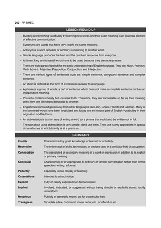 262 FP-BMEC
LESSON ROUND UP
– Building and enriching vocabulary by learning new words and their exact meaning is an essential element
of effective communication.
– Synonyms are words that have very nearly the same meaning.
– Antonym is a word opposite or contrary in meaning to another word.
– Simple language produces the best and the quickest response from everyone.
– At times, long and unusual words have to be used because they are more precise.
– There are eight parts of speech for the basic understanding of English language. They are: Noun, Pronoun,
Verb, Adverb, Adjective, Preposition, Conjunction and Interjection.
– There are various types of sentences such as: simple sentence, compound sentence and complex
sentence.
– An idiom is defined as the form of expression peculiar to a language.
– A phrase is a group of words, a part of sentence which does not make a complete sentence but has an
independent meaning.
– Proverbs contains homely but universal truth. Therefore, they are translatable so far as their meaning
goes from one developed language to another.
– English has borrowed generously from other languages like Latin, Greek, French and German. Many of
the borrowed words have been anglicized and today are an integral part of English vocabulary in their
original or modified form.
– An abbreviation is a short way of writing a word or a phrase that could also be written out in full.
– The rule about using abbreviation is very simple: don’t use them. Their use is only appropriate in special
circumstances in which brevity is at a premium.
GLOSSARY
Erudite Characterized by great knowledge or learned or scholarly.
Repertoire The entire stock of skills, techniques, or devices used in a particular field or occupation.
Connotation The associated or secondary meaning of a word or expression in addition to its explicit
or primary meaning:
Colloquial Characteristic of or appropriate to ordinary or familiar conversation rather than formal
speech or writing; informal.
Pedantry Especially undue display of learning.
Ostentatious Intended to attract notice.
Explicit Fully or clearly expressed or demonstrated.
Implied Involved, indicated, or suggested without being directly or explicitly stated, tacitly
understood.
Notorious Publicly or generally known, as for a particular trait.
Transgress To violate a law, command, moral code, etc., or offend or sin.
 