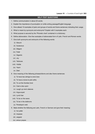 Lesson 10 Essentials of Good English 263
SELF-TEST QUESTIONS
1. Define communication in about 20 words.
2. Explain the importance of punctuation on while writing passage/English language.
3. Give atleast 10 examples of pairs and groups of words and frame sentences indicating their usage.
4. What is meant by synonyms and antonyms? Explain with 5 examples each.
5. What purpose is secured by the ‘Phonetic chart’ contained in a dictionary.
6. Define abbreviation. Give few examples of abbreviated form of Latin, French and Roman words.
7. Give both synonyms and antonyms of the following words:
(i) Absurd
(ii) Audacious
(iii) Diligent
(iv) Fatal
(v) Gigantic
(vi) Joy
(vii) Tedioces
(viii) Visible
(ix) Yearn
(x) Zeal.
8. Give meaning of the following phrases/idioms and also frame sentences:
(i) To have two strings to one’s bow
(ii) To have a bone to pick withs
(iii) To cut the Gordian knot
(iv) Cast a slus upon
(v) Laugh up one’s sleeves
(vi) Argus-eyed
(vii) Lynch law
(viii) To be on the wane
(ix) To be in the doldrums
(x) Penelope’s web
9. State whether the following are Latin, French or German and give their meaning:
(i) hoi polloi
(ii) impasse
(iii) zeigeist
(iv) amour propre
 