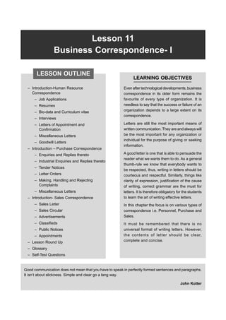 Lesson 11 Business Correspondence-I 265
Lesson 11
Business Correspondence- I
– Introduction-Human Resource
Correspondence
– Job Applications
– Resumes
– Bio-data and Curriculum vitae
– Interviews
– Letters of Appointment and
Confirmation
– Miscellaneous Letters
– Goodwill Letters
– Introduction – Purchase Correspondence
– Enquiries and Replies thereto
– Industrial Enquiries and Replies thereto
– Tender Notices
– Letter Orders
– Making, Handling and Rejecting
Complaints
– Miscellaneous Letters
– Introduction- Sales Correspondence
– Sales Letter
– Sales Circular
– Advertisements
– Classifieds
– Public Notices
– Appointments
– Lesson Round Up
– Glossary
– Self-Test Questions
LEARNING OBJECTIVES
Even after technological developments, business
correspondence in its older form remains the
favourite of every type of organization. It is
needless to say that the success or failure of an
organization depends to a large extent on its
correspondence.
Letters are still the most important means of
written communication. They are and always will
be the most important for any organization or
individual for the purpose of giving or seeking
information.
A good letter is one that is able to persuade the
reader what we wants them to do. As a general
thumb-rule we know that everybody wants to
be respected, thus, writing in letters should be
courteous and respectful. Similarly, things like
clarity of expression, justification of the cause
of writing, correct grammar are the must for
letters. It is therefore obligatory for the students
to learn the art of writing effective letters.
In this chapter the focus is on various types of
correspondence i.e. Personnel, Purchase and
Sales.
It must be remembered that there is no
universal format of writing letters. However,
the contents of letter should be clear,
complete and concise.
LESSON OUTLINE
Good communication does not mean that you have to speak in perfectly formed sentences and paragraphs.
It isn’t about slickness. Simple and clear go a lang way.
John Kotter
 