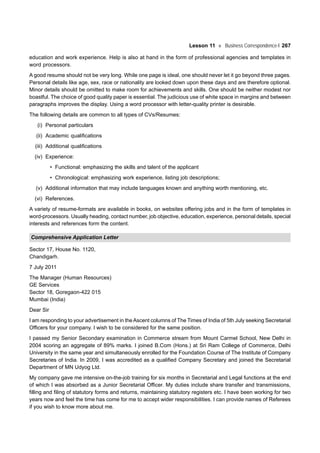 Lesson 11 Business Correspondence-I 267
education and work experience. Help is also at hand in the form of professional agencies and templates in
word processors.
A good resume should not be very long. While one page is ideal, one should never let it go beyond three pages.
Personal details like age, sex, race or nationality are looked down upon these days and are therefore optional.
Minor details should be omitted to make room for achievements and skills. One should be neither modest nor
boastful. The choice of good quality paper is essential. The judicious use of white space in margins and between
paragraphs improves the display. Using a word processor with letter-quality printer is desirable.
The following details are common to all types of CVs/Resumes:
(i) Personal particulars
(ii) Academic qualifications
(iii) Additional qualifications
(iv) Experience:
• Functional: emphasizing the skills and talent of the applicant
• Chronological: emphasizing work experience, listing job descriptions;
(v) Additional information that may include languages known and anything worth mentioning, etc.
(vi) References.
A variety of resume-formats are available in books, on websites offering jobs and in the form of templates in
word-processors. Usually heading, contact number, job objective, education, experience, personal details, special
interests and references form the content.
Comprehensive Application Letter
Sector 17, House No. 1120,
Chandigarh.
7 July 2011
The Manager (Human Resources)
GE Services
Sector 18, Goregaon-422 015
Mumbai (India)
Dear Sir
I am responding to your advertisement in theAscent columns of The Times of India of 5th July seeking Secretarial
Officers for your company. I wish to be considered for the same position.
I passed my Senior Secondary examination in Commerce stream from Mount Carmel School, New Delhi in
2004 scoring an aggregate of 89% marks. I joined B.Com (Hons.) at Sri Ram College of Commerce, Delhi
University in the same year and simultaneously enrolled for the Foundation Course of The Institute of Company
Secretaries of India. In 2009, I was accredited as a qualified Company Secretary and joined the Secretarial
Department of MN Udyog Ltd.
My company gave me intensive on-the-job training for six months in Secretarial and Legal functions at the end
of which I was absorbed as a Junior Secretarial Officer. My duties include share transfer and transmissions,
filling and filing of statutory forms and returns, maintaining statutory registers etc. I have been working for two
years now and feel the time has come for me to accept wider responsibilities. I can provide names of Referees
if you wish to know more about me.
 