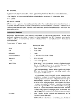 268 FP-BMEC
My present annual package including perks is approximately Rs. 5 lacs. I hope for a reasonable increase.
I look forward to an opportunity for a personal interview where I can explain my credentials in detail.
Yours faithfully
Ms. Meghna Rasgotra
[The above was a specimen of a detailed application letter which need not be accompanied with a resume or
Curriculum Vitae. It is however advisable to write a precise application letter and supplement it with a resume or
curriculum vitae as an attachment to explain your academic and professional background in a more formal and
presentable manner.]
Bio-data, CV or Resume
Alternatively, one may prepare a Bio-data, CV or Resume and enclose it with a covering letter. The three terms
are loosely used as synonyms but there are finer differences (see box after CV). A separate covering letter
enables us to focus on information not contained in the CV and may be used to buttress one’s claim vis-a-vis
other candidates.
An example of CV is given below:
Curriculum Vitae
Name : Karan Madan
Birth : 8 May 1982
Nationality : Indian
Permanent Address : 13 Pusa Road New Delhi-110005
Telephone : (91-11)525 8467
Email : karan-madan@usa.net
Work Profile : Since January 2004, I have been working in the Examinations
Unit of a foreign mission as an Assistant Manager. The
competencies essential to my present job are:
Public Relations, excellent Oral and Written Communication skills,
Office and Financial Management and ability to work under
pressure and meet deadlines.
I am involved with the promotion and conduct of examinations
administered in India by my employer. My responsibilities cover
conducting Open House sessions and promotional write-ups in
the Newsletter, organizing presentations in-house and at
corporate offices, organizing training programmes for our clients.
I am also responsible for budgetary projections, maintaining
liaison with regional offices and with Universities; arranging
venues for training programmes and examinations, selecting
invigilator/examiners, communicating results to candidates and
organizing graduation ceremonies for the successful candidates.
Education : 2006, Diploma, Public Relations and Advertising, YMCA
Education Center, New Delhi.
2004, Certificate in German as a Foreign Language, Deutschen
 