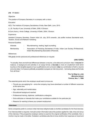 270 FP-BMEC
Objective
The position of Company Secretary in a company with a vision.
Education
ACS, The Institute of Company Secretaries of India, New Delhi, June, 2010.
L.L.B. Faculty of Law, University of Delhi, 2008, II Division.
B.Com (Hons.), Hindu College, University of Delhi, 2004, I Division.
Experience
Assistant Company Secretary, Grasim India Ltd. July, 2010 onwards. Job profile involves Secretarial work,
Taxation, Excise and Network marketing.
Personal Qualities
Interests : Mountaineering, reading, legal counseling.
Membership : Association of Practicing Secretaries of India, Indian Law Society (Professional).
Indian Mountaineering Association (Personal).
References
Will gladly furnish personal and professional references on request.
(ANU GARG)
“In actuality, there are technical differences between a resume, a bio-data and curriculum vitae. A resume for
instance, is background and activities in an essay format; a bio-data is more of a bullet-form brief which
touches on the tangible aspects of your qualifications and curriculum vitae is a combination of both a resume
and a bio-data. It is however politically acceptable to prepare an inter-document... borrowing ideas and formats
from all three.”
The 1st Step to a Job
–Monisha Advani
Femina, Nov. 1, 1996
The essential points which the employer would want to know are:
• The job you are applying for – since the company may have advertised a number of different vacancies
at the same time.
• Age, nationality and marital status
• Educational background reached
• Professional training, diplomas, certifications undergone.
• Extra attributes or interests that make your candidature suitable for the particular job.
• Reasons for wanting to leave your present employment.
Interviews
Some companies prefer to conduct initial interviews telephonically to shortlist candidates for the final interview.
If an Interview letter is required, it should contain information about the position applied for, date, time and venue
of the interview. If the prospective employer wishes to examine the original certificates of the candidate, then a
mention may be made in the letter. Outstation candidates also like to know whether their expenses on travel and
 
