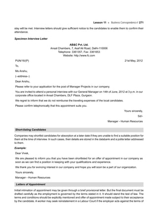 Lesson 11 Business Correspondence-I 271
stay will be met. Interview letters should give sufficient notice to the candidates to enable them to confirm their
attendance.
Specimen Interview Letter
AB&C Pvt. Ltd.
Ansal Chambers, 7, Asaf Ali Road, Delhi-110006
Telephone: 3361357, Fax: 3361653
Website: http://www.fc.com
PUN/16/(P) 21st May, 2012
To,
Ms Anshu,
(–address–)
Dear Anshu,
Please refer to your application for the post of Manager Projects in our company.
You are invited to attend a personal interview with our General Manager on 14th of June, 2012 at 3 p.m. in our
corporate office located in Ansal Chambers, DLF Plaza, Gurgaon.
We regret to inform that we do not reimburse the traveling expenses of the local candidates.
Please confirm telephonically that this appointment suits you.
Yours sincerely,
Sd/-
Manager - Human Resources
Short-listing Candidates
Companies may shortlist candidates for absorption at a later date if they are unable to find a suitable position for
them at the time of interview. In such cases, their details are stored in the databank and a polite letter addressed
to them.
Example:
Dear Vivek,
We are pleased to inform you that you have been shortlisted for an offer of appointment in our company as
soon as we can find a position in keeping with your qualifications and experience.
We thank you for evincing interest in our company and hope you will soon be a part of our organization.
Yours sincerely,
Manager - Human Resources
Letters of Appointment
Initial intimation of appointment may be given through a brief provisional letter. But the final document must be
drafted carefully as the employment is governed by the terms stated in it. It should stand the test of law. The
terms and conditions should be explicitly mentioned and offer of appointment made subject to their acceptance
by the candidate. A worker may seek reinstatement in a Labour Court if the employer acts against the terms of
 