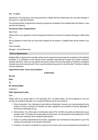 272 FP-BMEC
appointment. The executives, who are governed by a “Master-Servant” relationship, can only seek damages in
the event of a mala fide dismissal.
The provisional letter of appointment intends to prepare the candidate for the detailed letter that follows. It may
read like the following:
Provisional Letter of Appointment
Dear Vivek
Please refer to your application and the subsequent interview for the post of a Systems Manager in IBM (India)
Ltd.
We are pleased to inform that you have been selected for the position. A detailed letter will be mailed to you
soon.
Yours sincerely
Manager - Human Resources
Terms of Appointment
Detailed offers of appointment normally mention terms of appointment and seek the acceptance of the selected
candidate. It is advisable to insert clauses which anticipate organisational changes and protect company’s
interests. But terms, which are one-sided to the extent of being inimical (unfavorable or harmful) to candidate’s
interests may not be received well. In fact, a good candidate may even turn down the offer. Therefore a balance
must be maintained.
Appointment Letter: Terms and Conditions
[Letterhead]
Ref. No:
Date:
To,
Mr. Akhshay Mittal
(-address-)
SUB: Appointment Letter
Dear.....
Please refer to our earlier letter of 11th November 2011. As stated earlier, we will be pleased to hire your
services as a Systems Manager if you accept the following terms and conditions:
1. Place of operation: Your initial place of work will be at Hyderabad. However, you may be assigned to any
location in India or overseas. On transfer, the rules, regulations and conditions of service applicable in
that location shall apply on you.
2. Remuneration: You will be paid a monthly basic salary of Rs. 43,000/- plus perks and allowances as per
company rules. The salary will increase after annual reviews. You will be paid an extra allowance in US $
to cover your expenses when assigned duties abroad.
3. Duties: You will be responsible for the erection, upgradation and maintenance of all systems in use in the
company and will report to the Director (Technical).
4. Probation: You will be on probation for a period of six months, which may be extended at the discretion of
 