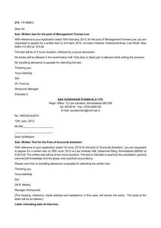 274 FP-BMEC
Dear Sir
Sub: Written test for the post of Management Trainee-Law
With reference to your application dated 10th February, 2012, for the post of ‘Management Trainee-Law’ you are
requested to appear for a written test on 2nd April, 2012, at Indian Institute, Institutional Area, Lodi Road, New
Delhi-110 003 at 10 A.M.
The test will be of 2 hours duration, followed by a group discussion.
No books will be allowed in the examination hall. Only blue or black pen is allowed while writing the answers.
No travelling allowance is payable for attending the test.
Thanking you
Yours faithfully
Sd/-
(R. Francis)
Personnel Manager
Example 2:
ABA SUNDARAM CHEMICALS LTD.
Regd. Office: 12 Law Gardens, Ahmedabad-380 006
Tel: 6570018 Fax: (079) 6580182
E-mail: sunderchem@vsnl.net.in
No. HRD/ACA/2010
12th June, 2012
Mr./Ms____________________
_________________________
Dear Sir/Madam
Sub: Written Test for the Post of Accounts Assistant
With reference to your application dated 1st June, 2012 for the post of ‘Accounts Assistant’, you are requested
to appear for a written test on 30th June, 2012 at Law Institute Hall, Sabarmati Marg, Ahmedabad-380002 at
9.00 A.M. The written test will be of two hours duration. The test is intended to examine the candidate’s general
commercial knowledge and the grasp over practical accountancy.
Please note that no travelling allowance is payable for attending the written test.
Thanking you
Yours faithfully
Sd/-
(W.R. Mehta)
Manager (Personnel)
[The heading, reference, inside address and salutations, in this case, will remain the same. The body of the
letter will be as follows:]
Letter intimating date of interview
 