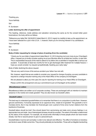 Lesson 11 Business Correspondence-I 277
Thanking you,
Yours faithfully
Sd/-
R. Sundaram
Letter declining the offer of appointment
The heading, reference, inside address and salutation remaining the same as for the consent letter given
hereinabove, the body will be as follows:
“Reference your letter Ref. SA/34/2012 dated March 2, 2012 I regret my inability to take up the appointment, as
I have been selected for a job in the U.S.A. I, however, thank you for evincing interest in my candidature.
Yours faithfully
Sd/-
R. Sundaram
Body of letter requesting for change of place of posting (from the candidate)
“I thank you for your letter of appointment dated March 12, 2012 directing me to join duty at your Chandigarh
office. I request you to kindly consider posting me at your Mumbai office for at least two months, to start with.
This is necessitated because of the need to attend to my father who is admitted in hospital after a serious car
accident. It would take at least two months for him to get discharged after treatment for multiple fracture. I
hope you would consider my request sympathetically. Awaiting your early reply.”
Body of letter declining the above request
“We are very sad to know of the serious accident your father has met with.
We, however, regret that we are unable to consider your request for change of posting, as every candidate is
required to undergo induction training only at the Head Office of the company at Chandigarh.
We are pleased to allow you time upto 2nd July for reporting for training at our Head Office at Chandigarh.
Please confirm this arrangement and your commitment to join at Chandigarh at the earliest”.
Miscellaneous Letters
Miscellaneous letters are written out of corporate courtesy. These are exchanged with an intention to maintain
presence in the market and create goodwill. They are also known as Goodwill Letters
Goodwill Letters
The best way to understand goodwill letters is to remember that there is no compulsion to write them. However,
genuine sentiments, if sincerely expressed at an opportune time, create lot of goodwill. This goodwill is not in
monetary terms. But it may translate into financial gain over a period of time since human relations form the
backbone of business.
Goodwill letters should be brief. One should desist from sermonising and state one’s sincere feelings in an
appropriate tone and style. Use of stereotyped phrases should be avoided. The extent of formality is determined
by the status of the recipient. For example, we should write informally to those people whom we have known
closely. Use first or second person to give it a personal touch.
Goodwill letters must be sent promptly in order to be relevant and effective. The effect of emotions is transitory
and tends to wear off after some time. They should preferably be handwritten. Those with an illegible handwriting
 