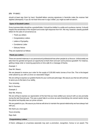 278 FP-BMEC
should at least sign them by hand. Goodwill letters carrying signatures in facsimile make the receiver feel
slighted (disrespect). If you do not have time even to sign a letter, you might as well not send it.
Types of Goodwill Letters
Every business letter should be a goodwill letter. It should be drafted in a polite and courteous manner. It should
respect the sensitivities of the recipient and evoke right response from him. We may, however, classify goodwill
letters for the sake of convenience as:
• Thank you letters
• Congratulatory Letters
• Letters of Sympathy
• Condolence Letter
• Obituary Notice
They are explained as follows:
Thank you Letters
There are several instances in our personal and professional lives when people do us favours. Unfortunately we
take them for granted and ignore an opportunity to thank them and earn some precious goodwill. For instance,
getting a large order or receiving payments on time calls for a message of thanks.
Example 1:
Dear Mr. Wason,
We are pleased to receive your order for the supply of 2,00,000 metric tonnes of Iron Ore. This is the largest
order placed by you with us since our association began.
We are writing to express our grateful thanks for your continued patronage. We assure you that we will continue
to serve you to the best of our ability.
Your sincerely,
Ms R. Perchani
Example 2:
Dear Ms. Khanna,
We are writing to express our appreciation of the fact that you have settled your account with us very promptly
during the last financial year. This was a great help to us since we were diversifying into cement sector during
this period and liquidity was our prime concern.
We are grateful to you. We assure you that we will strive to maintain the special relationship we have always had
with you.
We thank you once again.
Yours sincerely,
Rajiv Seth
Congratulatory Letters
A friend, colleague or a business associate may earn a promotion, recognition, honour or an award. The
 