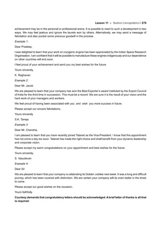 Lesson 11 Business Correspondence-I 279
achievement may be in the personal or professional arena. It is possible to react to such a development in two
ways. We may feel jealous and ignore the laurels won by others. Alternatively, we may send a message of
felicitation and also pocket some precious goodwill in the process.
Example 1:
Dear Pradeep,
I was delighted to learn that your work on cryogenic engine has been appreciated by the Indian Space Research
Organisation. I am confident that it will be possible to manufacture these engines indigenously and our dependence
on other countries will end soon.
I feel proud of your achievement and send you my best wishes for the future.
Yours sincerely,
K. Raghavan
Example 2:
Dear Mr. Jacob
We are pleased to learn that your company has won the Best Exporter’s award instituted by the Export Council
of India for the third time in succession. This must be a record. We are sure it is the result of your vision and the
hard work of your managers and workers.
We feel proud of having been associated with you and wish you more success in future.
Please accept our sincere felicitations,
Yours sincerely
S.K. Taneja
Example 3:
Dear Mr. Chandna,
I am pleased to learn that you have recently joined Tatanet as the Vice-President. I know that this appointment
has not come a day too soon. Tatanet has made the right choice and shall benefit from your dynamic leadership
and corporate vision.
Please accept my warm congratulations on your appointment and best wishes for the future.
Yours sincerely,
S. Vasudevan
Example 4:
Dear Sir
We are pleased to learn that your company is celebrating its Golden Jubilee next week. It was a long and difficult
journey, which has been covered with distinction. We are certain your company will do even better in the times
to come.
Please accept our good wishes on the occasion.
Yours faithfully
Courtesy demands that congratulatory letters should be acknowledged. A brief letter of thanks is all that
is required:
 