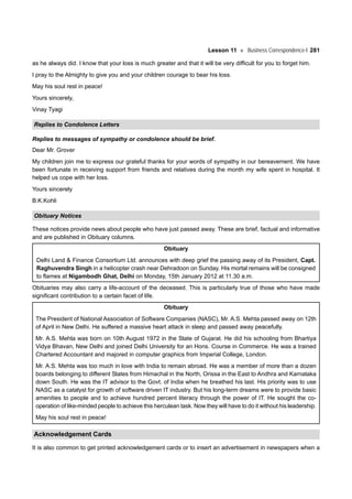 Lesson 11 Business Correspondence-I 281
as he always did. I know that your loss is much greater and that it will be very difficult for you to forget him.
I pray to the Almighty to give you and your children courage to bear his loss.
May his soul rest in peace!
Yours sincerely,
Vinay Tyagi
Replies to Condolence Letters
Replies to messages of sympathy or condolence should be brief.
Dear Mr. Grover
My children join me to express our grateful thanks for your words of sympathy in our bereavement. We have
been fortunate in receiving support from friends and relatives during the month my wife spent in hospital. It
helped us cope with her loss.
Yours sincerely
B.K.Kohli
Obituary Notices
These notices provide news about people who have just passed away. These are brief, factual and informative
and are published in Obituary columns.
Obituary
Delhi Land & Finance Consortium Ltd. announces with deep grief the passing away of its President, Capt.
Raghuvendra Singh in a helicopter crash near Dehradoon on Sunday. His mortal remains will be consigned
to flames at Nigambodh Ghat, Delhi on Monday, 15th January 2012 at 11.30 a.m.
Obituaries may also carry a life-account of the deceased. This is particularly true of those who have made
significant contribution to a certain facet of life.
Obituary
The President of National Association of Software Companies (NASC), Mr. A.S. Mehta passed away on 12th
of April in New Delhi. He suffered a massive heart attack in sleep and passed away peacefully.
Mr. A.S. Mehta was born on 10th August 1972 in the State of Gujarat. He did his schooling from Bhartiya
Vidya Bhavan, New Delhi and joined Delhi University for an Hons. Course in Commerce. He was a trained
Chartered Accountant and majored in computer graphics from Imperial College, London.
Mr. A.S. Mehta was too much in love with India to remain abroad. He was a member of more than a dozen
boards belonging to different States from Himachal in the North, Orissa in the East to Andhra and Karnataka
down South. He was the IT advisor to the Govt. of India when he breathed his last. His priority was to use
NASC as a catalyst for growth of software driven IT industry. But his long-term dreams were to provide basic
amenities to people and to achieve hundred percent literacy through the power of IT. He sought the co-
operation of like-minded people to achieve this herculean task. Now they will have to do it without his leadership.
May his soul rest in peace!
Acknowledgement Cards
It is also common to get printed acknowledgement cards or to insert an advertisement in newspapers when a
 