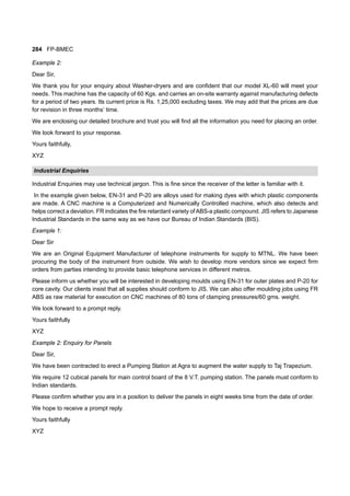 284 FP-BMEC
Example 2:
Dear Sir,
We thank you for your enquiry about Washer-dryers and are confident that our model XL-60 will meet your
needs. This machine has the capacity of 60 Kgs. and carries an on-site warranty against manufacturing defects
for a period of two years. Its current price is Rs. 1,25,000 excluding taxes. We may add that the prices are due
for revision in three months’ time.
We are enclosing our detailed brochure and trust you will find all the information you need for placing an order.
We look forward to your response.
Yours faithfully,
XYZ
Industrial Enquiries
Industrial Enquiries may use technical jargon. This is fine since the receiver of the letter is familiar with it.
In the example given below, EN-31 and P-20 are alloys used for making dyes with which plastic components
are made. A CNC machine is a Computerized and Numerically Controlled machine, which also detects and
helps correct a deviation. FR indicates the fire retardant variety of ABS-a plastic compound. JIS refers to Japanese
Industrial Standards in the same way as we have our Bureau of Indian Standards (BIS).
Example 1:
Dear Sir
We are an Original Equipment Manufacturer of telephone instruments for supply to MTNL. We have been
procuring the body of the instrument from outside. We wish to develop more vendors since we expect firm
orders from parties intending to provide basic telephone services in different metros.
Please inform us whether you will be interested in developing moulds using EN-31 for outer plates and P-20 for
core cavity. Our clients insist that all supplies should conform to JIS. We can also offer moulding jobs using FR
ABS as raw material for execution on CNC machines of 80 tons of clamping pressures/60 gms. weight.
We look forward to a prompt reply.
Yours faithfully
XYZ
Example 2: Enquiry for Panels
Dear Sir,
We have been contracted to erect a Pumping Station at Agra to augment the water supply to Taj Trapezium.
We require 12 cubical panels for main control board of the 8 V.T. pumping station. The panels must conform to
Indian standards.
Please confirm whether you are in a position to deliver the panels in eight weeks time from the date of order.
We hope to receive a prompt reply.
Yours faithfully
XYZ
 