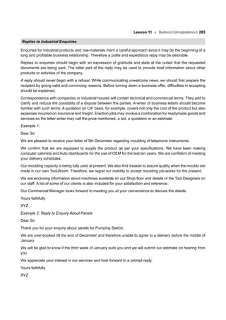 Lesson 11 Business Correspondence-I 285
Replies to Industrial Enquiries
Enquiries for industrial products and raw-materials merit a careful approach since it may be the beginning of a
long and profitable business relationship. Therefore a polite and expeditious reply may be desirable.
Replies to enquiries should begin with an expression of gratitude and state at the outset that the requested
documents are being sent. The latter part of the reply may be used to provide brief information about other
products or activities of the company.
A reply should never begin with a refusal. While communicating unwelcome news, we should first prepare the
recipient by giving valid and convincing reasons. Before turning down a business offer, difficulties in accepting
should be explained.
Correspondence with companies or industrial houses will contain technical and commercial terms. They add to
clarify and reduce the possibility of a dispute between the parties. A writer of business letters should become
familiar with such terms. A quotation on CIF basis, for example, covers not only the cost of the product but also
expenses incurred on insurance and freight. Erection jobs may involve a combination for readymade goods and
services so the letter writer may call the price mentioned, a bid, a quotation or an estimate.
Example 1:
Dear Sir
We are pleased to receive your letter of 9th December regarding moulding of telephone instruments.
We confirm that we are equipped to supply the product as per your specifications. We have been making
computer cabinets and Auto dashboards for the use of OEM for the last ten years. We are confident of meeting
your delivery schedules.
Our moulding capacity is being fully used at present. We also find it easier to assure quality when the moulds are
made in our own Tool-Room. Therefore, we regret our inability to accept moulding job-works for the present.
We are enclosing information about machines available on our Shop floor and details of the Tool Designers on
our staff. A list of some of our clients is also included for your satisfaction and reference.
Our Commercial Manager looks forward to meeting you at your convenience to discuss the details.
Yours faithfully
XYZ
Example 2: Reply to Enquiry About Panels
Dear Sir,
Thank you for your enquiry about panels for Pumping Station.
We are over-booked till the end of December and therefore unable to agree to a delivery before the middle of
January.
We will be glad to know if the third week of January suits you and we will submit our estimate on hearing from
you.
We appreciate your interest in our services and look forward to a prompt reply.
Yours faithfully
XYZ
 