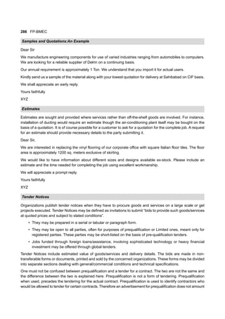 286 FP-BMEC
Samples and Quotations:An Example
Dear Sir
We manufacture engineering components for use of varied industries ranging from automobiles to computers.
We are looking for a reliable supplier of Delrin on a continuing basis.
Our annual requirement is approximately 1 Ton. We understand that you import it for actual users.
Kindly send us a sample of the material along with your lowest quotation for delivery at Sahibabad on CIF basis.
We shall appreciate an early reply.
Yours faithfully
XYZ
Estimates
Estimates are sought and provided where services rather than off-the-shelf goods are involved. For instance,
installation of ducting would require an estimate though the air-conditioning plant itself may be bought on the
basis of a quotation. It is of course possible for a customer to ask for a quotation for the complete job. A request
for an estimate should provide necessary details to the party submitting it.
Dear Sir,
We are interested in replacing the vinyl flooring of our corporate office with square Italian floor tiles. The floor
area is approximately 1200 sq. meters exclusive of skirting.
We would like to have information about different sizes and designs available ex-stock. Please include an
estimate and the time needed for completing the job using excellent workmanship.
We will appreciate a prompt reply.
Yours faithfully
XYZ
Tender Notices
Organizations publish tender notices when they have to procure goods and services on a large scale or get
projects executed. Tender Notices may be defined as invitations to submit “bids to provide such goods/services
at quoted prices and subject to stated conditions”.
• They may be prepared in a serial or tabular or paragraph form.
• They may be open to all parties, often for purposes of prequalification or Limited ones, meant only for
registered parties. These parties may be short-listed on the basis of pre-qualification tenders.
• Jobs funded through foreign loans/assistance, involving sophisticated technology or heavy financial
investment may be offered through global tenders.
Tender Notices include estimated value of goods/services and delivery details. The bids are made in non-
transferable forms or documents, printed and sold by the concerned organizations. These forms may be divided
into separate sections dealing with general/commercial conditions and technical specifications.
One must not be confused between prequalification and a tender for a contract. The two are not the same and
the difference between the two is explained here. Prequalification is not a form of tendering. Prequalification
when used, precedes the tendering for the actual contract. Prequalification is used to identify contractors who
would be allowed to tender for certain contracts. Therefore an advertisement for prequalification does not amount
 