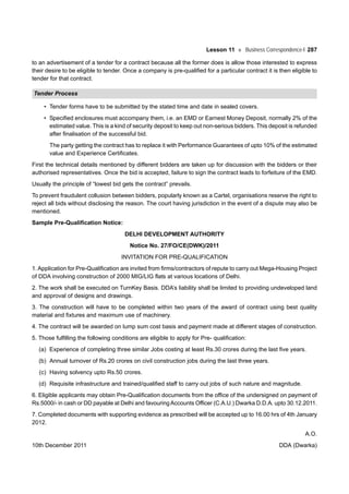 Lesson 11 Business Correspondence-I 287
to an advertisement of a tender for a contract because all the former does is allow those interested to express
their desire to be eligible to tender. Once a company is pre-qualified for a particular contract it is then eligible to
tender for that contract.
Tender Process
• Tender forms have to be submitted by the stated time and date in sealed covers.
• Specified enclosures must accompany them, i.e. an EMD or Earnest Money Deposit, normally 2% of the
estimated value. This is a kind of security deposit to keep out non-serious bidders. This deposit is refunded
after finalisation of the successful bid.
The party getting the contract has to replace it with Performance Guarantees of upto 10% of the estimated
value and Experience Certificates.
First the technical details mentioned by different bidders are taken up for discussion with the bidders or their
authorised representatives. Once the bid is accepted, failure to sign the contract leads to forfeiture of the EMD.
Usually the principle of “lowest bid gets the contract” prevails.
To prevent fraudulent collusion between bidders, popularly known as a Cartel, organisations reserve the right to
reject all bids without disclosing the reason. The court having jurisdiction in the event of a dispute may also be
mentioned.
Sample Pre-Qualification Notice:
DELHI DEVELOPMENT AUTHORITY
Notice No. 27/FO/CE(DWK)/2011
INVITATION FOR PRE-QUALIFICATION
1. Application for Pre-Qualification are invited from firms/contractors of repute to carry out Mega-Housing Project
of DDA involving construction of 2000 MIG/LIG flats at various locations of Delhi.
2. The work shall be executed on TurnKey Basis. DDA’s liability shall be limited to providing undeveloped land
and approval of designs and drawings.
3. The construction will have to be completed within two years of the award of contract using best quality
material and fixtures and maximum use of machinery.
4. The contract will be awarded on lump sum cost basis and payment made at different stages of construction.
5. Those fulfilling the following conditions are eligible to apply for Pre- qualification:
(a) Experience of completing three similar Jobs costing at least Rs.30 crores during the last five years.
(b) Annual turnover of Rs.20 crores on civil construction jobs during the last three years.
(c) Having solvency upto Rs.50 crores.
(d) Requisite infrastructure and trained/qualified staff to carry out jobs of such nature and magnitude.
6. Eligible applicants may obtain Pre-Qualification documents from the office of the undersigned on payment of
Rs.5000/- in cash or DD payable at Delhi and favouringAccounts Officer (C.A.U.) Dwarka D.D.A. upto 30.12.2011.
7. Completed documents with supporting evidence as prescribed will be accepted up to 16.00 hrs of 4th January
2012.
A.O.
10th December 2011 DDA (Dwarka)
 