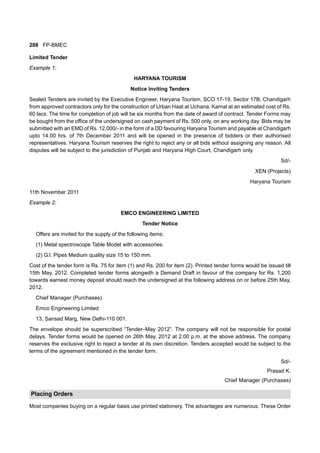 288 FP-BMEC
Limited Tender
Example 1:
HARYANA TOURISM
Notice Inviting Tenders
Sealed Tenders are invited by the Executive Engineer, Haryana Tourism, SCO 17-19, Sector 17B, Chandigarh
from approved contractors only for the construction of Urban Haat at Uchana, Karnal at an estimated cost of Rs.
60 lacs. The time for completion of job will be six months from the date of award of contract. Tender Forms may
be bought from the office of the undersigned on cash payment of Rs. 500 only, on any working day. Bids may be
submitted with an EMD of Rs. 12,000/- in the form of a DD favouring Haryana Tourism and payable at Chandigarh
upto 14.00 hrs. of 7th December 2011 and will be opened in the presence of bidders or their authorised
representatives. Haryana Tourism reserves the right to reject any or all bids without assigning any reason. All
disputes will be subject to the jurisdiction of Punjab and Haryana High Court, Chandigarh only.
Sd/-
XEN (Projects)
Haryana Tourism
11th November 2011
Example 2:
EMCO ENGINEERING LIMITED
Tender Notice
Offers are invited for the supply of the following items:
(1) Metal spectroscope Table Model with accessories.
(2) G.I. Pipes Medium quality size 15 to 150 mm.
Cost of the tender form is Rs. 75 for item (1) and Rs. 200 for item (2). Printed tender forms would be issued till
15th May, 2012. Completed tender forms alongwith a Demand Draft in favour of the company for Rs. 1,200
towards earnest money deposit should reach the undersigned at the following address on or before 25th May,
2012.
Chief Manager (Purchases)
Emco Engineering Limited
13, Sansad Marg, New Delhi-110 001.
The envelope should be superscribed “Tender–May 2012”. The company will not be responsible for postal
delays. Tender forms would be opened on 26th May, 2012 at 2.00 p.m. at the above address. The company
reserves the exclusive right to reject a tender at its own discretion. Tenders accepted would be subject to the
terms of the agreement mentioned in the tender form.
Sd/-
Prasad K.
Chief Manager (Purchases)
Placing Orders
Most companies buying on a regular basis use printed stationery. The advantages are numerous. These Order
 
