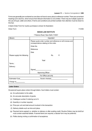 Lesson 11 Business Correspondence-I 289
Forms are generally pre-numbered so one does not have to worry about a reference number. There are convenient
headings and columns, which ensure that relevant information is not omitted. There may be multiple copies for
the use of buyer, seller and others. If terms and conditions are printed overleaf, then attention must be drawn to
this fact.
A blank Order Form for routine purchases is shown for illustration:
Order Form F.VI/00
INDIAN LAW INSTITUTE
7 Raisina Road, New Delhi-110001
Messrs Important
Please quote order number and reference on all invoices and
correspondence relating to this order.
Order No.
Reference
Date
Please supply the following: Rs. P.
Total
Terms :
Delivery :
Signed__________________
Approving Officer
For Office use only
Estimated Cost_______________________ Goods checked___________________
Charge to__________
Letter Orders
Occasional buyers place orders through letters. Such letters must contain:
(a) An authorization to the seller.
(b) An accurate description of goods.
(c) Catalogue number if ordering out of it.
(d) Quantity or number required.
(e) Price per unit and total amount involved in the transaction.
(f) Delivery details such as time and place.
(g) Payment terms agreed i.e. whether on delivery or after availing credit. Routine Orders may be brief but
must contain essential details. If several items are required, a tabular form may be preferred.
(h) Polite closing inviting a confirmation of acceptance.
 