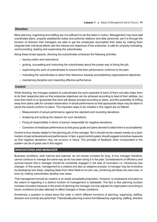 Lesson 1 Nature of Management and its Process 11
Direction
Mere planning, organising and staffing are not sufficient to set the tasks in motion. Management may have well
coordinated plans, properly established duties and authority relations and able personnel, yet it is through the
function of direction that managers are able to get the employees accomplish their tasks by making them
integrate their individual efforts with the interest and objectives of the enterprise. It calls for properly motivating,
communicating, leading and supervising the subordinates.
Along these broad aspects, directing the subordinates embraces the following activities.
– issuing orders and instructions;
– guiding, counselling and instructing the subordinates about the proper way of doing the job;
– supervising the work of subordinates to ensure that their performance conforms to the plan;
– motivating the subordinates to direct their behaviour towards accomplishing organizational objectives;
– maintaining discipline and rewarding effective performance.
Control
While directing, the manager explains to subordinates the work expected of each of them and also helps them
to do their respective jobs so that enterprise objectives can be achieved according to best of their abilities, but
even then there is no guarantee that work will always proceed according to plans, and this possibility of drifting
away from plans calls for constant observation of actual performance so that appropriate steps may be taken to
cause the events conform to plans. The important steps to be initiated in this regard are as follows:
– Measurement of actual performance against the standard and recording deviations.
– Analyzing and probing the reasons for such deviations.
– Fixing of responsibility in terms of person responsible for negative deviations.
– Correction of employee performance so that group goals and plans devised to attain them is accomplished.
Control is thus closely related to the planning job of the manager. But it should not be viewed merely as a post-
mortem of past achievements and performance. In fact, a good control system should suggest corrective measures
so that negative deviations may not re-occur in future. The principle of feedback when incorporated in the
system can be of great use in this regard.
INNOVATIONS AND MANAGER
Business conditions, both internal and external, do not remain constant for long. A true manager therefore,
cannot continue to manage the same way as he has been doing it in the past. Considerations of efficiency and
survival require that a manager should be constantly engaged in the task of innovation i.e. introducing new
changes. In this sense, management is a creative and also an adaptive process. A manager may be innovative
by developing new ideas, adapting ideas from other fields to his own use, combining old ideas into new ones, or
even by making subordinates develop new ideas.
That management should be creative is an easily acceptable proposition. However, to emphasize innovation to
the extent of regarding it a distinct function of management is debatable. The fact is that planning function
includes innovation because in the event of planning the manager not only adjusts his organization according to
future conditions but also attempts to effect changes in these conditions.
Sometimes a question is raised about the order in which different functions of planning, organizing, staffing,
direction and controls are performed. Theoretically planning is done first followed by organizing, staffing, direction
 