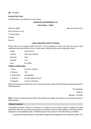 290 FP-BMEC
Sample Order Letter
A Sample Order in the letter form is given below:
HYDROTECH ENTERPRISES LTD.
Delhi (North) - 110039
Order No. OA/09 Date: 4th January 2012
Oxon Controls Pvt. Ltd.
7, Circular Road
Calcutta
Dear Sir,
LEVEL INDICATOR FOR 8VT STATION
Please refer to your quotation dated 30.12.2011. We are pleased to confirm our Order for Levcon made
capacitance type level indicator for use in clear water underground tank as per details given below:
Supply : 230 AC 50 Hz
Indicator : LED direct in Meters
Mounting : Flush
Quantity : 1 No.
Price : Rs. 8,900/-
TERMS & CONDITIONS:
1. Price :Ex-works, Calcutta
2. Discount : 10%
3. Excise Duty : As applicable
4. Sales tax : 4% extra against Form C.
5. Despatch : To site on CIF basis.
Please communicate acceptance by return of post and enclose 5 sets of GA drawings to secure approval of the
client/department.
Yours faithfully,
Dingra A.
Manager - Purchase
Note: It must be remembered that Orders once accepted are legally enforceable, so care should be taken in
preparing them.
Making Complaints
A dissatisfied customer, whether an individual or a company, has every right to lodge a complaint and seek
appropriate relief. We may receive wrong goods or the delivery may have been delayed, or the goods may be
damaged or of unacceptable quality. The following points may be kept in mind while making a complaint:
– A bona fide complaint should be made without delay since the passage of time complicate matters. The
 