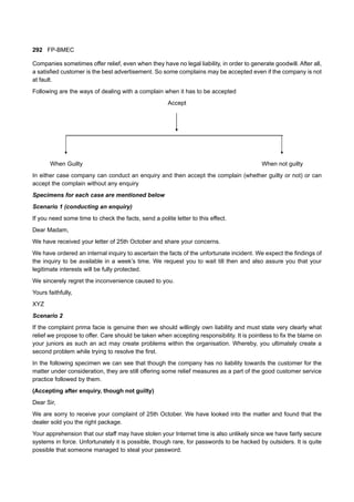 292 FP-BMEC
Companies sometimes offer relief, even when they have no legal liability, in order to generate goodwill. After all,
a satisfied customer is the best advertisement. So some complains may be accepted even if the company is not
at fault.
Following are the ways of dealing with a complain when it has to be accepted
Accept
When Guilty When not guilty
In either case company can conduct an enquiry and then accept the complain (whether guilty or not) or can
accept the complain without any enquiry
Specimens for each case are mentioned below
Scenario 1 (conducting an enquiry)
If you need some time to check the facts, send a polite letter to this effect.
Dear Madam,
We have received your letter of 25th October and share your concerns.
We have ordered an internal inquiry to ascertain the facts of the unfortunate incident. We expect the findings of
the inquiry to be available in a week’s time. We request you to wait till then and also assure you that your
legitimate interests will be fully protected.
We sincerely regret the inconvenience caused to you.
Yours faithfully,
XYZ
Scenario 2
If the complaint prima facie is genuine then we should willingly own liability and must state very clearly what
relief we propose to offer. Care should be taken when accepting responsibility. It is pointless to fix the blame on
your juniors as such an act may create problems within the organisation. Whereby, you ultimately create a
second problem while trying to resolve the first.
In the following specimen we can see that though the company has no liability towards the customer for the
matter under consideration, they are still offering some relief measures as a part of the good customer service
practice followed by them.
(Accepting after enquiry, though not guilty)
Dear Sir,
We are sorry to receive your complaint of 25th October. We have looked into the matter and found that the
dealer sold you the right package.
Your apprehension that our staff may have stolen your Internet time is also unlikely since we have fairly secure
systems in force. Unfortunately it is possible, though rare, for passwords to be hacked by outsiders. It is quite
possible that someone managed to steal your password.
 