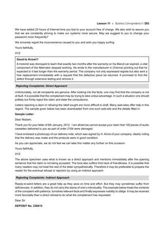 Lesson 11 Business Correspondence-I 293
We have added 25 hours of Internet time you lost to your account free of charge. We also wish to assure you
that we are constantly striving to make our systems more secure. May we suggest to you to change your
password more frequently?
We sincerely regret the inconvenience caused to you and wish you happy surfing.
Yours faithfully,
XYZ
Good to Know!!!
A motorist was dismayed to learn that exactly two months after the warranty on his Maruti car expired, a vital
component of the Alternator stopped working. He wrote to the manufacturer in Chennai pointing out that he
expected to it last longer than the warranty period. The company not only expressed regrets but also sent a
free replacement immediately with a request that the defective piece be returned. It promised to find the
defect through extensive testing and remove it.
Rejecting Complaints: Direct Approach
Unfortunately, not all complaints are genuine. After looking into the facts, one may find that the company is not
at fault. It is possible that the complainant may be trying to take undue advantage. In such a situation one should
politely but firmly reject the claim and state the compulsions.
Letters rejecting a claim or refusing the relief sought are more difficult to draft. Many web-sites offer help in this
regard. The sample given below has been downloaded from one such web-site and the details filled in:
Sample Letter:
Dear Madam,
Thank you for your letter of 6th January, 2012. I am afraid we cannot accept your claim that 100 pieces of audio
cassettes delivered to you as part of order 2164 were damaged.
I have enclosed a photocopy of our delivery note, which was signed by H. Arora of your company, clearly noting
that the delivery was made and the products were in good condition.
As you can appreciate, we do not feel we can take this matter any further on this occasion.
Yours faithfully,
XYZ
The above specimen uses what is known as a direct approach and mentions immediately after the opening
sentence that the claim is not being accepted. The tone also suffers from lack of friendliness. It is possible that
many readers may not treat the rest of the letter sympathetically. Therefore it may be preferable to prepare the
reader for the eventual refusal or rejection by using an indirect approach.
Rejecting Complaints: Indirect Approach
Ready-to-send letters are a great help as they save on time and effort. But they may sometimes suffer from
deficiencies. In addition, they do not carry the stamp of one’s individuality. The example below treats the contents
of the complaint with patience, furnishes relevant facts and finally expresses inability to oblige. It may be received
more favorably than a direct refusal to do what the complainant has requested.
Dear Sir
DEPOSIT No. 236415
 