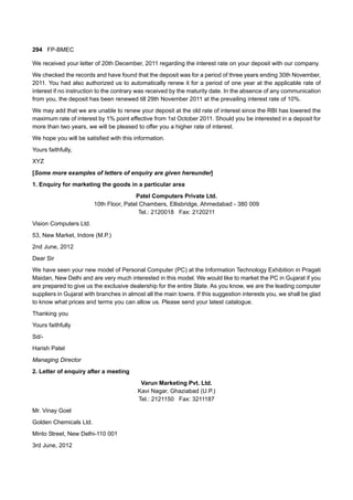 294 FP-BMEC
We received your letter of 20th December, 2011 regarding the interest rate on your deposit with our company.
We checked the records and have found that the deposit was for a period of three years ending 30th November,
2011. You had also authorized us to automatically renew it for a period of one year at the applicable rate of
interest if no instruction to the contrary was received by the maturity date. In the absence of any communication
from you, the deposit has been renewed till 29th November 2011 at the prevailing interest rate of 10%.
We may add that we are unable to renew your deposit at the old rate of interest since the RBI has lowered the
maximum rate of interest by 1% point effective from 1st October 2011. Should you be interested in a deposit for
more than two years, we will be pleased to offer you a higher rate of interest.
We hope you will be satisfied with this information.
Yours faithfully,
XYZ
[Some more examples of letters of enquiry are given hereunder]
1. Enquiry for marketing the goods in a particular area
Patel Computers Private Ltd.
10th Floor, Patel Chambers, Ellisbridge, Ahmedabad - 380 009
Tel.: 2120018 Fax: 2120211
Vision Computers Ltd.
53, New Market, Indore (M.P.)
2nd June, 2012
Dear Sir
We have seen your new model of Personal Computer (PC) at the Information Technology Exhibition in Pragati
Maidan, New Delhi and are very much interested in this model. We would like to market the PC in Gujarat if you
are prepared to give us the exclusive dealership for the entire State. As you know, we are the leading computer
suppliers in Gujarat with branches in almost all the main towns. If this suggestion interests you, we shall be glad
to know what prices and terms you can allow us. Please send your latest catalogue.
Thanking you
Yours faithfully
Sd/-
Harish Patel
Managing Director
2. Letter of enquiry after a meeting
Varun Marketing Pvt. Ltd.
Kavi Nagar, Ghaziabad (U.P.)
Tel.: 2121150 Fax: 3211187
Mr. Vinay Goel
Golden Chemicals Ltd.
Minto Street, New Delhi-110 001
3rd June, 2012
 
