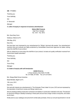 296 FP-BMEC
Thanking you
Yours faithfully
Sd/-
S. Ramanath
Manager
5. Letter of enquiry in response to business advertisement
Sikkim Milk Products
High Point, Gangtok
Tel.: 5181 Fax: 4812
M/s. Dara Dairy Farm
Sultanpur, Meerut (U.P.)
25th May, 2012
Dear Sirs,
We have been very impressed by your advertisement for “Whitex” skimmed milk powder. Your advertisement
mentions that your products are highly acclaimed by Central/State Government agencies but states nothing
about the shelf life of your product.
Will you please let us know about the shelf life of your product, its taste and quality certification received from
Government Health Authorities?
Thanking you,
Yours faithfully,
Sd/-
Yonus Dong
Manager
6. A letter of enquiry with self introduction
GOOD FIX & Co.
3, Rose Gardens, New Delhi-110 099
Tel.: 8111856, 8111843 Fax: (011) 8112816
M/s. Weegy Metal Screw Industries
Bada Mohalla, Aligarh (U.P.)
10th June, 2012
Dear Sirs,
We read with interest your advertisement in ‘The Hindustan Times’ dated 1st June, 2012 and are impressed by
the description of aluminium screws and fittings made by you.
We are a leading building construction contractors and dealers in construction materials in this area. The demand
for aluminium fittings is steadily increasing in these parts and we have a large number of enquiries, and orders
too for them.
Kindly send us your catalogue and price list for whole-sale purchases. Since our annual requirements in me tal
 
