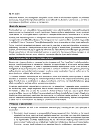 12 FP-BMEC
and control. However, since management is a dynamic process where all its functions are repeated and performed
continuously, no such order in practice is adhered to and followed. It is, therefore, futile to insist on any time or
order sequence for different functions of management.
Goals of a Manager
Traditionally it has been believed that managers act as convenient subordinates to the masters of industry and
as such pursue their (owners’) goal of profit maximization. Reasoning offered was that since they are employed
by the owners, risk of losing jobs would compel them to the single-minded pursuit of absentee owner’s objective.
However, with the widening divorce of management from ownership and with the growing professionalization of
management, it is not difficult to understand that managers may have objectives of their own which may even be
in conflict with those of the owners. These objectives could be higher remuneration, prestige, power, status, etc.
Further, organizational goal-setting in today’s environment is essentially an exercise in bargaining, reconciliation
and ordering because of a variety of influences from such groups as worker-unions, government, consumers,
suppliers, environment activists, equal-opportunity enthusiasts etc. Indeed, harmonisation of divergent group interests
through various forms of side payments in itself becomes an objective for the managers. Hence, managers do not
manifest the diktat of a dominant group, rather they represent a collective view or varied interests.
CO-ORDINATION- THE ESSENCE OF MANAGEMENT
Many scholars view coordination as a separate function of management. Even Henry Fayol included coordination
amongst one of the elements of management. However, since coordination is all pervasive and permeates
every function of management, it is better to consider coordination as the overall function or the essence of
management. In fact, every managerial function represents an exercise in coordination. Thus, planning, organising,
staffing, direction and controlall help the managers to achieve proper coordination. Failure to perform any of the
above functions is evidently reflected in poor coordination.
Coordination deals with harmonising the work relations and efforts at all levels for common purpose. It may be
described as an exercise in unifying and harmonising individual efforts for the purpose of accomplishing group
goals. The whole idea of coordination is to adjust, reconcile and synchronise individual efforts to make group
efforts more effective and help achieve some common objective.
Sometimes coordination is confused with cooperation and it is believed that if cooperation exists, coordination
will automatically follow. Though cooperation helps to achieve coordination, it is by no means the sole condition
for the latter to follow. One can take the example of a football or hockey match as a case in point. A team
comprising of best players may find itself hamstrung due to lack of coordinated efforts on the part of its players.
If individual efforts are properly coordinated, the group can be more effective than the sum total of its part. But it
does not mean that coordination is spontaneous. In fact, differences in understanding, approach, timing interest,
or efforts have to be reconciled in any attempt to synchronise individual efforts.
Principles of Coordination
A manager coordinates the work of his subordinates while managing. Following are the useful principles of
coordination:
(1) Coordination should be viewed as a responsibility of every manager right from the bottom to the top and
every individual should know how his job contributes towards accomplishing objectives of his department
and also the dominant goals of the enterprise. Even when a supervisor is able to accomplish the objectives
of his department he should be made to realise that his achievement is nothing unless combined with
achievements of the other units and contributing to the attainment of higher level objectives of the organization.
Thus, every manager should understand and appreciate hierarchy of objectives or means-ends chain.
 