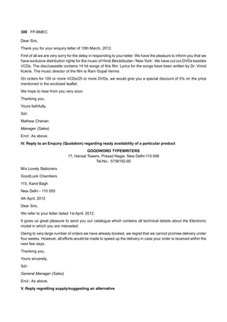 300 FP-BMEC
Dear Sirs,
Thank you for your enquiry letter of 10th March, 2012.
First of all we are very sorry for the delay in responding to your letter. We have the pleasure to inform you that we
have exclusive distribution rights for the music of Hindi Blockbluster–’New York’. We have cut out DVDs besides
VCDs. The disc/cassette contains 14 hit songs of this film. Lyrics for the songs have been written by Dr. Vinod
Kukrie. The music director of the film is Ram Gopal Verma.
On orders for 100 or more VCDs/25 or more DVDs, we would give you a special discount of 5% on the price
mentioned in the enclosed leaflet.
We hope to hear from you very soon.
Thanking you,
Yours faithfully,
Sd/-
Mathew Cherian
Manager (Sales)
Encl.: As above.
IV. Reply to an Enquiry (Quotation) regarding ready availability of a particular product
GOODWORD TYPEWRITERS
17, Hansal Towers, Prasad Nagar, New Delhi-110 008
Tel.No.: 5738192-95
M/s Lovely Stationers
GoodLuck Chambers
115, Karol Bagh
New Delhi - 110 005
4th April, 2012
Dear Sirs,
We refer to your letter dated 1st April, 2012.
It gives us great pleasure to send you our catalogue which contains all technical details about the Electronic
model in which you are interested.
Owing to very large number of orders we have already booked, we regret that we cannot promise delivery under
four weeks. However, all efforts would be made to speed up the delivery in case your order is received within the
next few days.
Thanking you,
Yours sincerely,
Sd/-
General Manager (Sales)
Encl.: As above.
V. Reply regretting supply/suggesting an alternative
 